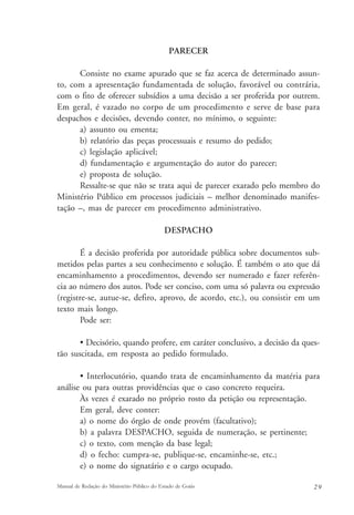 PARECER 
Consiste no exame apurado que se faz acerca de determinado assun-to, 
com a apresentação fundamentada de solução, favorável ou contrária, 
com o fito de oferecer subsídios a uma decisão a ser proferida por outrem. 
Em geral, é vazado no corpo de um procedimento e serve de base para 
despachos e decisões, devendo conter, no mínimo, o seguinte: 
a) assunto ou ementa; 
b) relatório das peças processuais e resumo do pedido; 
c) legislação aplicável; 
d) fundamentação e argumentação do autor do parecer; 
e) proposta de solução. 
Ressalte-se que não se trata aqui de parecer exarado pelo membro do 
Ministério Público em processos judiciais – melhor denominado manifes-tação 
–, mas de parecer em procedimento administrativo. 
DESPACHO 
É a decisão proferida por autoridade pública sobre documentos sub-metidos 
pelas partes a seu conhecimento e solução. É também o ato que dá 
encaminhamento a procedimentos, devendo ser numerado e fazer referên-cia 
ao número dos autos. Pode ser conciso, com uma só palavra ou expressão 
(registre-se, autue-se, defiro, aprovo, de acordo, etc.), ou consistir em um 
texto mais longo. 
Pode ser: 
• Decisório, quando profere, em caráter conclusivo, a decisão da ques-tão 
suscitada, em resposta ao pedido formulado. 
• Interlocutório, quando trata de encaminhamento da matéria para 
análise ou para outras providências que o caso concreto requeira. 
Às vezes é exarado no próprio rosto da petição ou representação. 
Em geral, deve conter: 
a) o nome do órgão de onde provém (facultativo); 
b) a palavra DESPACHO, seguida de numeração, se pertinente; 
c) o texto, com menção da base legal; 
d) o fecho: cumpra-se, publique-se, encaminhe-se, etc.; 
e) o nome do signatário e o cargo ocupado. 
Manual de Redação do Ministério Público do Estado de Goiás 2 9 
 