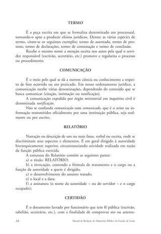 TERMO 
É a peça escrita em que se formaliza determinado ato processual, 
tornando-o apto a produzir efeitos jurídicos. Dentre as várias espécies de 
termo, citam-se os seguintes exemplos: termo de assentada, termo de pro-testo, 
termo de declarações, termo de constatação e termo de conclusão. 
Recebe o mesmo nome a menção escrita nos autos pela qual o servi-dor 
responsável (escrivão, secretário, etc.) promove e regulariza o processo 
ou procedimento. 
COMUNICAÇÃO 
É o meio pelo qual se dá a outrem ciência ou conhecimento a respei-to 
de fato ocorrido ou ato praticado. Em nosso ordenamento jurídico, a 
comunicação recebe várias denominações, dependendo do conteúdo que se 
busca comunicar (citação, intimação ou notificação). 
A comunicação expedida por órgão ministerial em inquérito civil é 
denominada notificação. 
Não se confunda comunicação com comunicado, que é o aviso ou in-formação 
transmitidos oficialmente por uma instituição pública, seja oral-mente 
ou por escrito. 
RELATÓRIO 
Narração ou descrição de um ou mais fatos, verbal ou escrita, onde se 
discriminam seus aspectos e elementos. É em geral dirigido à autoridade 
hierarquicamente superior, circunstanciando atividade realizada em razão 
da função pública exercida. 
A estrutura do Relatório contém as seguintes partes: 
a) o título: RELATÓRIO; 
b) a invocação, contendo a fórmula de tratamento e o cargo ou a 
função da autoridade a quem é dirigido; 
c) o desenvolvimento do assunto tratado; 
e) o local e a data; 
f ) a assinatura (o nome da autoridade – ou do servidor – e o cargo 
ocupado); 
CERTIDÃO 
É o documento lavrado por funcionário que tem fé pública (escrivão, 
tabelião, secretário, etc.), com a finalidade de comprovar ato ou assenta- 
30 Manual de Redação do Ministério Público do Estado de Goiás 
 