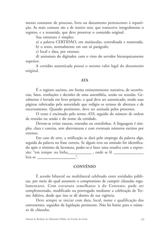 mento constante de processo, livro ou documento pertencentes à reparti-ção. 
As mais comuns são a de inteiro teor, que transcreve integralmente o 
registro, e a resumida, que deve preservar o conteúdo original. 
Sua estrutura é simples: 
a) a palavra CERTIDÃO, em maiúsculas, centralizada e numerada; 
b) o texto, normalmente em um só parágrafo; 
c) local e data, por extenso; 
d) assinatura do digitador, com o visto do servidor hierarquicamente 
superior. 
A certidão autenticada possui o mesmo valor legal do documento 
original. 
ATA 
É o registro sucinto, em forma eminentemente narrativa, de ocorrên-cias, 
fatos, resoluções e decisões de uma assembléia, sessão ou reunião. Ge-ralmente 
é lavrada em livro próprio, o qual deve ser autenticado, tendo suas 
páginas rubricadas pela autoridade que redigiu os termos de abertura e de 
encerramento. Quando pertinente, deve ser assinada pelos presentes. 
O texto é encimado pelo termo ATA, seguido do número de ordem 
da reunião ou sessão e do nome da entidade. 
Devem-se evitar rasuras, emendas ou entrelinhas. A linguagem é sim-ples, 
clara e concisa, sem abreviaturas e com eventuais números escritos por 
extenso. 
Em caso de erro, a retificação se dará pelo emprego da palavra digo, 
seguida da palavra ou frase correta. Se algum erro ou omissão for identifica-do 
após o término da lavratura, poder-se-á fazer uma ressalva com a expres-são: 
“em tempo: na linha________________ , onde se lê ____________________ 
leia-se _________________________”. 
CONVÊNIO 
É acordo bilateral ou multilateral celebrado entre entidades públi-cas, 
por meio do qual assumem o compromisso de cumprir cláusulas regu-lamentares. 
Com estrutura semelhante à do Contrato, pode ser 
complementado, modificado ou prorrogado mediante a celebração de Ter-mo 
Aditivo, desde que isso se dê dentro de sua vigência. 
Deve sempre se iniciar com data, local, nome e qualificação dos 
convenentes, seguidos da legislação pertinente. Não há limite para o núme-ro 
de cláusulas. 
Manual de Redação do Ministério Público do Estado de Goiás 3 1 
 
