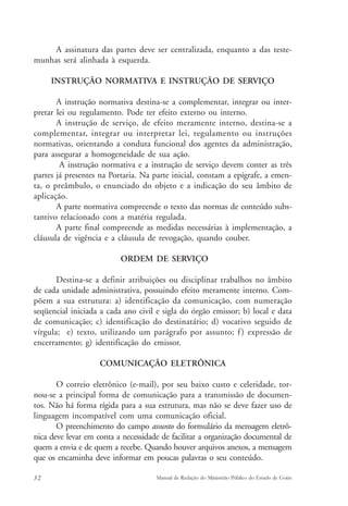 A assinatura das partes deve ser centralizada, enquanto a das teste-munhas 
será alinhada à esquerda. 
INSTRUÇÃO NORMATIVA E INSTRUÇÃO DE SERVIÇO 
A instrução normativa destina-se a complementar, integrar ou inter-pretar 
lei ou regulamento. Pode ter efeito externo ou interno. 
A instrução de serviço, de efeito meramente interno, destina-se a 
complementar, integrar ou interpretar lei, regulamento ou instruções 
normativas, orientando a conduta funcional dos agentes da administração, 
para assegurar a homogeneidade de sua ação. 
A instrução normativa e a instrução de serviço devem conter as três 
partes já presentes na Portaria. Na parte inicial, constam a epígrafe, a emen-ta, 
o preâmbulo, o enunciado do objeto e a indicação do seu âmbito de 
aplicação. 
A parte normativa compreende o texto das normas de conteúdo subs-tantivo 
relacionado com a matéria regulada. 
A parte final compreende as medidas necessárias à implementação, a 
cláusula de vigência e a cláusula de revogação, quando couber. 
ORDEM DE SERVIÇO 
Destina-se a definir atribuições ou disciplinar trabalhos no âmbito 
de cada unidade administrativa, possuindo efeito meramente interno. Com-põem 
a sua estrutura: a) identificação da comunicação, com numeração 
seqüencial iniciada a cada ano civil e sigla do órgão emissor; b) local e data 
de comunicação; c) identificação do destinatário; d) vocativo seguido de 
vírgula; e) texto, utilizando um parágrafo por assunto; f ) expressão de 
encerramento; g) identificação do emissor. 
COMUNICAÇÃO ELETRÔNICA 
O correio eletrônico (e-mail), por seu baixo custo e celeridade, tor-nou- 
se a principal forma de comunicação para a transmissão de documen-tos. 
Não há forma rígida para a sua estrutura, mas não se deve fazer uso de 
linguagem incompatível com uma comunicação oficial. 
O preenchimento do campo assunto do formulário da mensagem eletrô-nica 
deve levar em conta a necessidade de facilitar a organização documental de 
quem a envia e de quem a recebe. Quando houver arquivos anexos, a mensagem 
que os encaminha deve informar em poucas palavras o seu conteúdo. 
32 Manual de Redação do Ministério Público do Estado de Goiás 
 