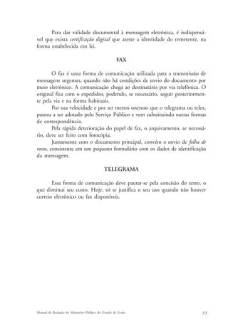 Para dar validade documental à mensagem eletrônica, é indispensá-vel 
que exista certificação digital que ateste a identidade do remetente, na 
forma estabelecida em lei. 
FAX 
O fax é uma forma de comunicação utilizada para a transmissão de 
mensagens urgentes, quando não há condições de envio do documento por 
meio eletrônico. A comunicação chega ao destinatário por via telefônica. O 
original fica com o expedidor, podendo, se necessário, seguir posteriormen-te 
pela via e na forma habituais. 
Por sua velocidade e por ser menos oneroso que o telegrama ou telex, 
passou a ser adotado pelo Serviço Público e vem substituindo outras formas 
de correspondência. 
Pela rápida deterioração do papel de fax, o arquivamento, se necessá-rio, 
deve ser feito com fotocópia. 
Juntamente com o documento principal, convém o envio de folha de 
rosto, consistente em um pequeno formulário com os dados de identificação 
da mensagem. 
TELEGRAMA 
Essa forma de comunicação deve pautar-se pela concisão do texto, o 
que diminui seu custo. Hoje, só se justifica o seu uso quando não houver 
correio eletrônico ou fax disponíveis. 
Manual de Redação do Ministério Público do Estado de Goiás 3 3 
 