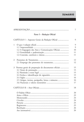 SUMÁRIO 
APRESENTAÇÃO........................................................................... 
CAPÍTULO I – Aspectos Gerais da Redação Oficial ..................... 
1 O que é redação oficial ............................................................... 
1.1 Impessoalidade .................................................................... 
1.2 A linguagem dos Atos e Comunicações Oficiais ................ 
1.3 Formalidade e padronização ................................................ 
1.4 Concisão, coerência e clareza ............................................... 
2 Pronomes de Tratamento.. ......................................................... 
2.1 Emprego dos pronomes de tratamento.. ............................ 
3 Normas gerais de preparação de documentos oficiais ................ 
3.1 Sinais de pontuação ............................................................. 
3.2 Remissão a texto legal ......................................................... 
3.3 Fechos e identificação do signatário .................................... 
3.4 Siglas .................................................................................... 
2.5 Artigos, incisos, parágrafos, letras e números ..................... 
3.6 Numerais e valores monetários ........................................... 
CAPÍTULO II – Atos Oficiais ......................................................... 
O Padrão Ofício ......................................................................... 
Aviso e Ofício ............................................................................. 
Memorando................................................................................ 
Circular ....................................................................................... 
Portaria ....................................................................................... 
Regimento .................................................................................. 
Resolução.................................................................................... 
Ato (normativo).......................................................................... 
7 
9 
9 
9 
10 
11 
11 
12 
12 
15 
15 
15 
15 
16 
16 
17 
18 
20 
23 
24 
24 
25 
25 
26 
26 
Parte I – Redação Oficial 
 