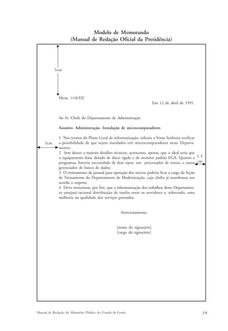Modelo de Memorando 
(Manual de Redação Oficial da Presidência) 
1,5 
cm 
5cm 
Mem. 118/DJ 
Em 12 de abril de 1991. 
Ao Sr. Chefe do Departamento de Administração 
Assunto: Administração. Instalação de microcomputadores 
1 Nos termos do Plano Geral de informatização, solicito a Vossa Senhoria verificar 
a possibilidade de que sejam instalados três microcomputadores neste Departa-mento. 
2 Sem descer a maiores detalhes técnicos, acrescento, apenas, que o ideal seria que 
o equipamento fosse dotado de disco rígido e de monitor padrão EGA. Quanto a 
programas, haveria necessidade de dois tipos: um processador de textos, e outro 
gerenciador de banco de dados. 
3 O treinamento de pessoal para operação dos micros poderia ficar a cargo da Seção 
de Treinamento do Departamento de Modernização, cuja chefia já manifestou seu 
acordo a respeito. 
4 Devo mencionar, por fim, que a informatização dos trabalhos deste Departamen-to 
ensejará racional distribuição de tarefas entre os servidores e, sobretudo, uma 
melhoria na qualidade dos serviços prestados. 
Atenciosamente, 
[nome do signatário] 
[cargo do signatário] 
3cm 
Manual de Redação do Ministério Público do Estado de Goiás 3 9 
 
