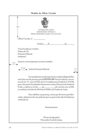 Modelo de Ofício Circular 
ESTADO DE GOIÁS 
MINISTÉRIO PÚBLICO 
PROCURADORIA-GERAL DE JUSTIÇA 
5cm 
Ofício Circular nº ____________ 
Goiânia,____de________________de________ 
A Sua Excelência o Senhor 
Fulano de Tal 
Promotor Eleitoral 
(endereço) 
Assunto: convocação para encontro estadual. 
Senhor Promotor Eleitoral, 
Em atendimento à solicitação da procuradoria Regional Elei-toral, 
2,5cm 
faço uso do presente para CONVOCAR Vossa Excelência, nos ter-mos 
do art. 91, inciso XXXI, da Lei Complementar Estadual nº 025/98, 
para o Encontro Estadual dos Promotores e Juízes Eleitorais do Estado de 
Goiás, a realizar-se no dia ____de____________do corrente ano, às 09h, 
no auditório da Sede do Ministério Público do Estado de Goiás. 
Para viabilizar sua presença, anoto que deverá ser providen-ciado 
o adiamento dos atos judiciais para os quais tenha sido devidamente 
notificado (a). 
Atenciosamente, 
(Nome do signatário) 
Procurador-Geral de Justiça 
1,5 
cm 
3cm 
40 Manual de Redação do Ministério Público do Estado de Goiás 
 
