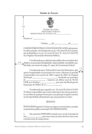 Modelo de Portaria 
ESTADO DE GOIÁS 
MINISTÉRIO PÚBLICO 
PROMOTORIA DE JUSTIÇA DE___________________ 
5cm 
Portaria nº ____________ 
Goiânia,____de________________de________ 
O MINISTÉRIO PÚBLICO DO ESTADO DE GOIÁS, pelo promo-tor 
infra-assinado, com fundamento no art. 129, inciso III, da Constitui-ção 
da República e no art. 25, inciso IV, letra "b", da Lei nº 8.625/93 
(Lei Orgânica Nacional do Ministério Público), 
Considerando que a administração pública dos municípios deve 
obedecer aos princípios da legalidade, impessoalidade, moralidade e pu-blicidade, 
nos termos do artigo 37, caput, da Constituição Federal; 
Considerando que o Tribunal de Contas dos Municípios, após 
apurar irregularidades nas prestações de contas, referentes ao período 
compreendido entre janeiro de 2005 a agosto de 2005, do Hospital 
Municipal ___________________________, localizado no município 
de ____________________ , imputou um débito total de 50.244 
UFIR ao ex-Prefeito ________________ , por meio das Resoluções de 
Imputação de Débito de nº________________; 
Considerando que, segundo o art. 10, inciso XI, da lei nº 8.429/ 
92, liberar verba pública sem a estrita observância das normas pertinen-tes 
ou influir de qualquer forma para a sua aplicação irregular constitui 
ato de improbidade administrativa que causa prejuízo ao erário; 
RESOLVE: 
INSTAURAR Inquérito Civil para averiguar eventuais danos causados 
ao patrimônio público municipal, DETERMINANDO: 
1. Seja a presente PORTARIA autuada com o ato de nomeação da 
Srta.________________ para atuar como secretária do feito, bem como 
o devido termo de compromisso; 
1,5 
cm 
3cm 
Manual de Redação do Ministério Público do Estado de Goiás 4 1 
 
