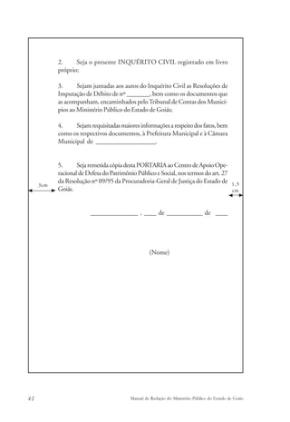 2. Seja o presente INQUÉRITO CIVIL registrado em livro 
próprio; 
3. Sejam juntadas aos autos do Inquérito Civil as Resoluções de 
Imputação de Débito de nº _______, bem como os documentos que 
as acompanham, encaminhados pelo Tribunal de Contas dos Municí-pios 
ao Ministério Público do Estado de Goiás; 
4. Sejam requisitadas maiores informações a respeito dos fatos, bem 
como os respectivos documentos, à Prefeitura Municipal e à Câmara 
Municipal de ____________________. 
5. Seja remetida cópia desta PORTARIA ao Centro de Apoio Ope-racional 
de Defesa do Patrimônio Público e Social, nos termos do art. 27 
da Resolução nº 09/95 da Procuradoria-Geral de Justiça do Estado de 
Goiás. 
________________ , ____ de ____________ de ____ 
(Nome) 
1,5 
cm 
3cm 
42 Manual de Redação do Ministério Público do Estado de Goiás 
 