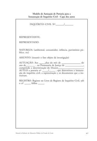Modelo de Autuação de Portaria para a 
Instauração de Inquérito Civil - Capa dos autos 
INQUÉRITO CIVIL Nº________/________ 
REPRESENTANTE: 
REPRESENTADO: 
NATUREZA: (ambiental, consumidor, infância, patrimônio pú-blico, 
etc) 
ASSUNTO: (resumir o fato objeto da investigação) 
AUTUAÇÃO: Aos ______dias do mês de __________________ do 
ano de_________ , na Promotoria de Justiça de __________________, 
cumprindo a determinação do Doutor________________________, 
AUTUO a portaria nº ______/______ , que determinou a instaura-ção 
do inquérito civil, a representação e os documentos que a ins-truíram. 
REGISTRO: Registro no Livro de Registro de Inquérito Civil, sob 
o nº ______ folhas ______ 
Manual de Redação do Ministério Público do Estado de Goiás 4 3 
 