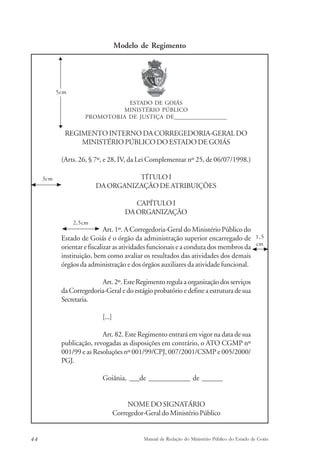 Modelo de Regimento 
ESTADO DE GOIÁS 
MINISTÉRIO PÚBLICO 
PROMOTORIA DE JUSTIÇA DE___________________ 
5cm 
REGIMENTO INTERNO DA CORREGEDORIA-GERAL DO 
MINISTÉRIO PÚBLICO DO ESTADO DE GOIÁS 
(Arts. 26, § 7º, e 28, IV, da Lei Complementar nº 25, de 06/07/1998.) 
TÍTULO I 
DA ORGANIZAÇÃO DE ATRIBUIÇÕES 
CAPÍTULO I 
DA ORGANIZAÇÃO 
Art. 1º. A Corregedoria-Geral do Ministério Público do 
2,5cm 
Estado de Goiás é o órgão da administração superior encarregado de 
orientar e fiscalizar as atividades funcionais e a conduta dos membros da 
instituição, bem como avaliar os resultados das atividades dos demais 
órgãos da administração e dos órgãos auxiliares da atividade funcional. 
Art. 2º. Este Regimento regula a organização dos serviços 
da Corregedoria-Geral e do estágio probatório e define a estrutura de sua 
Secretaria. 
[...] 
Art. 82. Este Regimento entrará em vigor na data de sua 
publicação, revogadas as disposições em contrário, o ATO CGMP nº 
001/99 e as Resoluções nº 001/99/CPJ, 007/2001/CSMP e 005/2000/ 
PGJ. 
Goiânia, ___de ____________ de ______ 
NOME DO SIGNATÁRIO 
Corregedor-Geral do Ministério Público 
1,5 
cm 
3cm 
44 Manual de Redação do Ministério Público do Estado de Goiás 
 