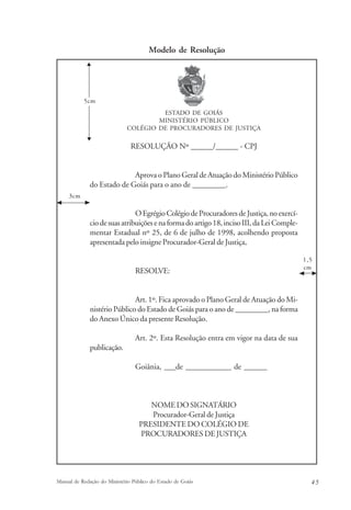 Modelo de Resolução 
ESTADO DE GOIÁS 
MINISTÉRIO PÚBLICO 
COLÉGIO DE PROCURADORES DE JUSTIÇA 
RESOLUÇÃO Nº ______/______ - CPJ 
Aprova o Plano Geral de Atuação do Ministério Público 
5cm 
do Estado de Goiás para o ano de _________. 
O Egrégio Colégio de Procuradores de Justiça, no exercí-cio 
de suas atribuições e na forma do artigo 18, inciso III, da Lei Comple-mentar 
Estadual nº 25, de 6 de julho de 1998, acolhendo proposta 
apresentada pelo insigne Procurador-Geral de Justiça, 
RESOLVE: 
Art. 1º. Fica aprovado o Plano Geral de Atuação do Mi-nistério 
Público do Estado de Goiás para o ano de _________, na forma 
do Anexo Único da presente Resolução. 
Art. 2º. Esta Resolução entra em vigor na data de sua 
publicação. 
Goiânia, ___de ____________ de ______ 
NOME DO SIGNATÁRIO 
Procurador-Geral de Justiça 
PRESIDENTE DO COLÉGIO DE 
PROCURADORES DE JUSTIÇA 
1,5 
cm 
3cm 
Manual de Redação do Ministério Público do Estado de Goiás 4 5 
 