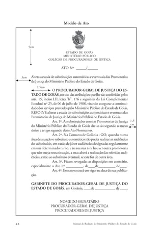 Modelo de Ato 
ESTADO DE GOIÁS 
MINISTÉRIO PÚBLICO 
COLÉGIO DE PROCURADORES DE JUSTIÇA 
ATO Nº ______/______ 
5cm 
Altera a escala de substituições automáticas e eventuais das Promotorias 
de Justiça do Ministério Público do Estado de Goiás. 
O PROCURADOR-GERAL DE JUSTIÇA DO ES-TADO 
2,5cm 
DE GOIÁS, no uso das atribuições que lhe são conferidas pelos 
arts. 15, inciso LII, letra "b", 176 e seguintes da Lei Complementar 
Estadual nº 25, de 06 de julho de 1988, visando assegurar a continui-dade 
dos serviços prestados pelo Ministério Público do Estado de Goiás, 
RESOLVE alterar a escala de substituições automáticas e eventuais das 
Promotorias de Justiça do Ministério Público do Estado de Goiás. 
Art. 1º. As substituições entre as Promotorias de Justiça 
do Ministério Público do Estado de Goiás dar-se-ão segundo o anexo 
único e artigo segundo deste Ato Normativo. 
Art. 2º. Na Comarca de Goiânia - GO, quando numa 
área de atuação o substituto automático não puder realizar as audiências 
do substituído, em razão de já ter audiências designadas regularmente 
em um determinado turno, e na mesma área houver outra promotoria 
que não esteja nessa situação, a esta caberá a realização das referidas audi-ências, 
e não ao substituto eventual, se este for de outra área. 
Art. 3º. Ficam revogadas as disposições em contrário, 
especialmente o Ato nº __________, de____de__________ de____. 
Art. 4º. Este ato entrará em vigor na data de sua publica-ção. 
GABINETE DO PROCURADOR-GERAL DE JUSTIÇA DO 
ESTADO DE GOIÁS, em Goiânia, ____de ____________ de ____. 
NOME DO SIGNATÁRIO 
PROCURADOR-GERAL DE JUSTIÇA 
PROCURADORES DE JUSTIÇA 
1,5 
cm 
3cm 
46 Manual de Redação do Ministério Público do Estado de Goiás 
 