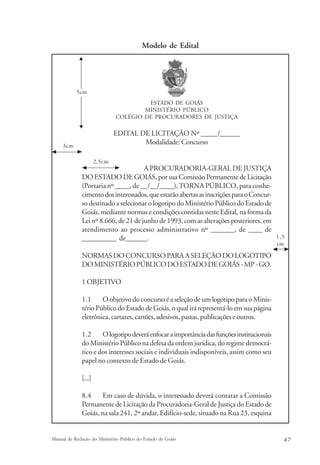 Modelo de Edital 
ESTADO DE GOIÁS 
MINISTÉRIO PÚBLICO 
COLÉGIO DE PROCURADORES DE JUSTIÇA 
EDITAL DE LICITAÇÃO Nº _____/______ 
Modalidade: Concurso 
A PROCURADORIA-GERAL DE JUSTIÇA 
5cm 
2,5cm 
DO ESTADO DE GOIÁS, por sua Comissão Permanente de Licitação 
(Portaria nº ____, de __/__/____), TORNA PÚBLICO, para conhe-cimento 
dos interessados, que estarão abertas as inscrições para o Concur-so 
destinado a selecionar o logotipo do Ministério Público do Estado de 
Goiás, mediante normas e condições contidas neste Edital, na forma da 
Lei nº 8.666, de 21 de junho de 1993, com as alterações posteriores, em 
atendimento ao processo administrativo nº _______, de ____ de 
__________ de______. 
NORMAS DO CONCURSO PARA A SELEÇÃO DO LOGOTIPO 
DO MINISTÉRIO PÚBLICO DO ESTADO DE GOIÁS - MP - GO. 
1 OBJETIVO 
1.1 O objetivo do concurso é a seleção de um logotipo para o Minis-tério 
Público do Estado de Goiás, o qual irá representá-lo em sua página 
eletrônica, cartazes, cartões, adesivos, pastas, publicações e outros. 
1.2 O logotipo deverá enfocar a importância das funções institucionais 
do Ministério Público na defesa da ordem jurídica, do regime democrá-tico 
e dos interesses sociais e individuais indisponíveis, assim como seu 
papel no contexto de Estado de Goiás. 
[...] 
8.4 Em caso de dúvida, o interessado deverá contatar a Comissão 
Permanente de Licitação da Procuradoria-Geral de Justiça do Estado de 
Goiás, na sala 241, 2º andar, Edifício-sede, situado na Rua 23, esquina 
1,5 
cm 
3cm 
Manual de Redação do Ministério Público do Estado de Goiás 4 7 
 