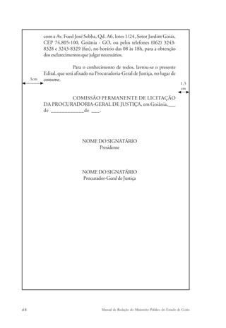 com a Av. Fued José Sebba, Qd. A6, lotes 1/24, Setor Jardim Goiás, 
CEP 74.805-100, Goiânia - GO, ou pelos telefones (062) 3243- 
8328 e 3243-8329 (fax), no horário das 08 às 18h, para a obtenção 
dos esclarecimentos que julgar necessários. 
Para o conhecimento de todos, lavrou-se o presente 
Edital, que será afixado na Procuradoria-Geral de Justiça, no lugar de 
costume. 
COMISSÃO PERMANENTE DE LICITAÇÃO 
DA PROCURADORIA-GERAL DE JUSTIÇA, em Goiânia,___ 
de ____________de ___. 
NOME DO SIGNATÁRIO 
Presidente 
NOME DO SIGNATÁRIO 
Procurador-Geral de Justiça 
3cm 
1,5 
cm 
48 Manual de Redação do Ministério Público do Estado de Goiás 
 