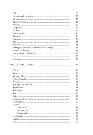Edital .......................................................................................... 
Exposição de Motivos ................................................................ 
Mensagem .................................................................................. 
Requerimento ............................................................................. 
Parecer ......................................................................................... 
Despacho .................................................................................... 
Termo ......................................................................................... 
Comunicação .............................................................................. 
Relatório ..................................................................................... 
Certidão ...................................................................................... 
Ata .............................................................................................. 
Convênio .................................................................................... 
Instrução Normativa e Instrução de Serviço ............................. 
Ordem de Serviço ...................................................................... 
Comunicação eletrônica ............................................................. 
Fax ............................................................................................... 
Telegrama ................................................................................... 
CAPÍTULO III – Modelos .............................................................. 
Ofício .......................................................................................... 
Aviso ............................................................................................ 
Memorando................................................................................ 
Ofício Circular ........................................................................... 
Portaria ....................................................................................... 
Autuação de Portaria .................................................................. 
Regimento .................................................................................. 
Resolução.................................................................................... 
Ato .............................................................................................. 
Edital .......................................................................................... 
Exposição de Motivos ................................................................ 
Mensagem .................................................................................. 
Termos 
Conclusão............................................................................ 
Declarações ......................................................................... 
Constatação ......................................................................... 
Notificação ................................................................................. 
Certidão ...................................................................................... 
Fax ............................................................................................... 
26 
27 
27 
28 
29 
29 
30 
30 
30 
30 
31 
31 
32 
32 
32 
33 
33 
37 
37 
38 
39 
40 
41 
43 
44 
45 
46 
47 
49 
50 
51 
52 
53 
54 
55 
56 
 