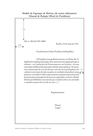 Modelo de Exposição de Motivos (de caráter informativo) 
(Manual de Redação Oficial da Presidência) 
5cm 
EM nº 00146/1991-MRE 
Brasília, 24 de maio de 1991. 
Excelentíssimo Senhor Presidente da República. 
O Presidente George Bush anunciou, no último dia 13, 
significativa mudança da posição norte-americana nas negociações que se 
realizam – na Conferência do Desarmamento, em Genebra – de uma 
convenção multilateral de proscrição total das armas químicas. Ao renun-ciar 
à manutenção de cerca de dois por cento de seu arsenal químico até 
a adesão à convenção de todos os países em condições de produzir armas 
químicas, os Estados Unidos reaproximaram sua postura da maioria dos 
quarenta países participantes do processo negociador, inclusive o Brasil, 
abrindo possibilidades concretas de que o tratado venha a ser concluído 
e assinado em prazo de cerca de um ano. [...] 
Respeitosamente, 
[Nome] 
[cargo] 
1,5 
cm 
3cm 
Manual de Redação do Ministério Público do Estado de Goiás 4 9 
 