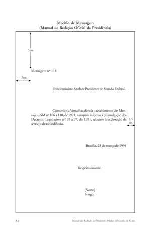 Modelo de Mensagem 
(Manual de Redação Oficial da Presidência) 
5cm 
Mensagem nº 118 
Excelentíssimo Senhor Presidente do Senado Federal, 
Comunico a Vossa Excelência o recebimento das Men-sagens 
SM nº 106 a 110, de 1991, nas quais informo a promulgação dos 
Decretos Legislativos nos 93 a 97, de 1991, relativos à exploração de 
serviços de radiodifusão. 
Brasília, 28 de março de 1991 
Respeitosamente, 
[Nome] 
[cargo] 
1,5 
cm 
3cm 
50 Manual de Redação do Ministério Público do Estado de Goiás 
 