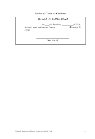 Modelo de Termo de Conclusão 
TERMO DE CONCLUSÃO 
Aos ____dias do mês de ____________de 2006, 
faço estes autos conclusos ao Doutor ______________, Promotor de 
Justiça. 
_______________________________ 
Secretário (a) 
Manual de Redação do Ministério Público do Estado de Goiás 5 1 
 