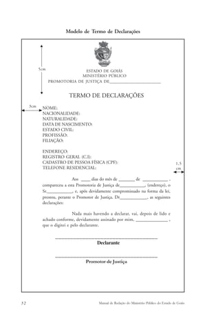 Modelo de Termo de Declarações 
ESTADO DE GOIÁS 
MINISTÉRIO PÚBLICO 
PROMOTORIA DE JUSTIÇA DE_____________________________ 
TERMO DE DECLARAÇÕES 
5cm 
NOME: 
NACIONALIDADE: 
NATURALIDADE: 
DATA DE NASCIMENTO: 
ESTADO CIVIL: 
PROFISSÃO: 
FILIAÇÃO: 
ENDEREÇO: 
REGISTRO GERAL (C.I): 
CADASTRO DE PESSOA FÍSICA (CPF): 
TELEFONE RESIDENCIAL: 
Aos ____ dias do mês de _______ de ___________ , 
compareceu a esta Promotoria de Justiça de___________, (endereço), o 
Sr.___________, e, após devidamente compromissado na forma da lei, 
prestou, perante o Promotor de Justiça, Dr____________, as seguintes 
declarações: 
Nada mais havendo a declarar, vai, depois de lido e 
achado conforme, devidamente assinado por mim, ______________ , 
que o digitei e pelo declarante. 
__________________________________ 
Declarante 
__________________________________ 
Promotor de Justiça 
1,5 
cm 
3cm 
52 Manual de Redação do Ministério Público do Estado de Goiás 
 