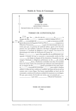 Modelo de Termo de Constatação 
ESTADO DE GOIÁS 
MINISTÉRIO PÚBLICO 
PROMOTORIA DE JUSTIÇA DE.______________________________ 
TERMO DE CONSTATAÇÃO 
Aos ____dias do mês de ____________ de ________, às 
5cm 
2,5cm 
margens do Rio ___________ , próximo à rodovia estadual GO nº_____, 
KM_____, no município de _______________, onde se encontrava em dili-gência 
decorrente do Inquérito Civil (ou PA) nº__________, compareceu o 
Oficial de Promotoria,__________ , a quem foi determinado lavrar este 
termo para que, na presença de (policial militar, agente civil, fiscal de 
postura, etc), que também o subscreve, nele fique consignado este compa-recimento 
e o resultado da diligência a que se reporta. Esta decorre de 
determinação do titular da Promotoria de Justiça de _______________, 
Doutor _______________ , para o fim específico de ser perfeitamente con-signada 
a situação em que se encontra o mencionado trecho do Rio 
__________, em relação ao despejo de lixo doméstico e hospitalar nas suas 
margens. Realizadas as diligências preliminares no dia _____do corrente 
mês, às __________horas, e finalmente concluídas nesta data, foi mandado 
lavrar este termo. Assim, foi constatado que realmente está sendo deposita-da, 
às margens do Rio__________, grande quantidade de lixo pela empre-sa__________, 
contratada do município __________para realizar a limpeza 
urbana e a coleta de lixo; verificou-se, também, que parte do lixo já está em 
contato com o curso d'água. Nas buscas empreendidas no local, não foi 
constatada a existência de nenhuma unidade de tratamento ou reciclagem. 
Do que, para constar, foi lavrado este termo, que vai assinado por _____ 
_______________ , e por mim, ____________ , Oficial de Promotoria. 
NOME DO SIGNATÁRIO 
Cargo 
1,5 
cm 
3cm 
Manual de Redação do Ministério Público do Estado de Goiás 5 3 
 