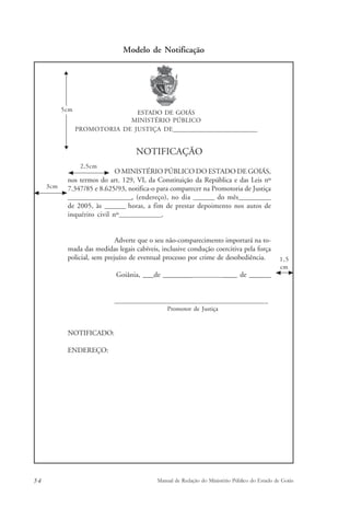 Modelo de Notificação 
ESTADO DE GOIÁS 
MINISTÉRIO PÚBLICO 
PROMOTORIA DE JUSTIÇA DE______________________________ 
NOTIFICAÇÃO 
O MINISTÉRIO PÚBLICO DO ESTADO DE GOIÁS, 
5cm 
2,5cm 
nos termos do art. 129, VI, da Constituição da República e das Leis nº 
7.347/85 e 8.625/93, notifica-o para comparecer na Promotoria de Justiça 
________________________, (endereço), no dia ________ do mês____________ 
de 2005, às ________ horas, a fim de prestar depoimento nos autos de 
inquérito civil nº________________. 
Adverte que o seu não-comparecimento importará na to-mada 
das medidas legais cabíveis, inclusive condução coercitiva pela força 
policial, sem prejuízo de eventual processo por crime de desobediência. 
Goiânia, ___de ________________________ de ______ 
____________________________________________________ 
Promotor de Justiça 
NOTIFICADO: 
ENDEREÇO: 
1,5 
cm 
3cm 
54 Manual de Redação do Ministério Público do Estado de Goiás 
 