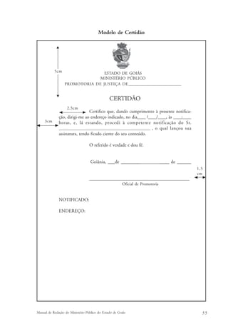 Modelo de Certidão 
ESTADO DE GOIÁS 
MINISTÉRIO PÚBLICO 
PROMOTORIA DE JUSTIÇA DE_____________________________ 
CERTIDÃO 
Certifico que, dando cumprimento à presente notifica-ção, 
2,5cm 
dirigi-me ao endereço indicado, no dia_____ /_____/_____, às _____:_____ 
5cm 
horas, e, lá estando, procedi à competente notificação do Sr. 
__________________________________________________ , o qual lançou sua 
assinatura, tendo ficado ciente do seu conteúdo. 
O referido é verdade e dou fé. 
Goiânia, ___de ________________________ de ______ 
____________________________________________________ 
Oficial de Promotoria 
NOTIFICADO: 
ENDEREÇO: 
1,5 
cm 
3cm 
Manual de Redação do Ministério Público do Estado de Goiás 5 5 
 