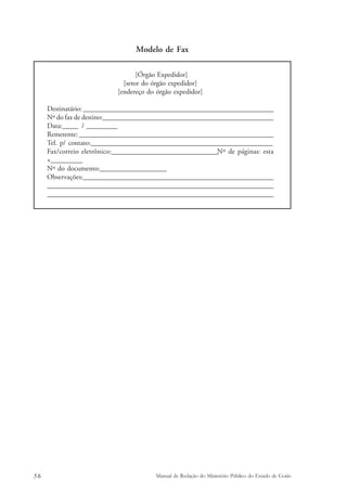 Modelo de Fax 
[Órgão Expedidor] 
[setor do órgão expedidor] 
[endereço do órgão expedidor] 
Destinatário: ____________________________________________________________________________ 
Nº do fax de destino:____________________________________________________________________ 
Data:______ / ____________ 
Remetente: _____________________________________________________________________________ 
Tel. p/ contato:_______________________________________________________________________ 
Fax/correio eletrônico:________________________________________Nº de páginas: esta 
+_________ 
Nº do documento:___________________ 
Observações:_________________________________________________________________________ 
________________________________________________________________________________________ 
_______________________________________________________________________________________ 
56 Manual de Redação do Ministério Público do Estado de Goiás 
 