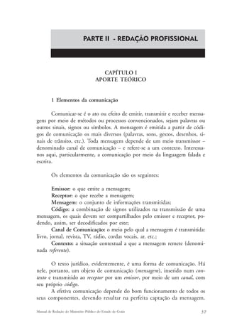 PARTE II - REDAÇÃO PROFISSIONAL 
CAPÍTULO I 
APORTE TEÓRICO 
1 Elementos da comunicação 
Comunicar-se é o ato ou efeito de emitir, transmitir e receber mensa-gens 
por meio de métodos ou processos convencionados, sejam palavras ou 
outros sinais, signos ou símbolos. A mensagem é emitida a partir de códi-gos 
de comunicação os mais diversos (palavras, sons, gestos, desenhos, si-nais 
de trânsito, etc.). Toda mensagem depende de um meio transmissor – 
denominado canal de comunicação – e refere-se a um contexto. Interessa-nos 
aqui, particularmente, a comunicação por meio da linguagem falada e 
escrita. 
Os elementos da comunicação são os seguintes: 
Emissor: o que emite a mensagem; 
Receptor: o que recebe a mensagem; 
Mensagem: o conjunto de informações transmitidas; 
Código: a combinação de signos utilizados na transmissão de uma 
mensagem, os quais devem ser compartilhados pelo emissor e receptor, po-dendo, 
assim, ser decodificados por este; 
Canal de Comunicação: o meio pelo qual a mensagem é transmitida: 
livro, jornal, revista, TV, rádio, cordas vocais, ar, etc.; 
Contexto: a situação contextual a que a mensagem remete (denomi-nada 
referente). 
O texto jurídico, evidentemente, é uma forma de comunicação. Há 
nele, portanto, um objeto de comunicação (mensagem), inserido num con-texto 
e transmitido ao receptor por um emissor, por meio de um canal, com 
seu próprio código. 
A efetiva comunicação depende do bom funcionamento de todos os 
seus componentes, devendo resultar na perfeita captação da mensagem. 
Manual de Redação do Ministério Público do Estado de Goiás 5 7 
 