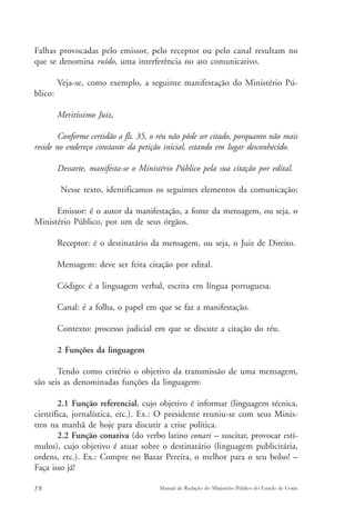 Falhas provocadas pelo emissor, pelo receptor ou pelo canal resultam no 
que se denomina ruído, uma interferência no ato comunicativo. 
Veja-se, como exemplo, a seguinte manifestação do Ministério Pú-blico: 
Meritíssimo Juiz, 
Conforme certidão a fls. 35, o réu não pôde ser citado, porquanto não mais 
reside no endereço constante da petição inicial, estando em lugar desconhecido. 
Dessarte, manifesta-se o Ministério Público pela sua citação por edital. 
Nesse texto, identificamos os seguintes elementos da comunicação: 
Emissor: é o autor da manifestação, a fonte da mensagem, ou seja, o 
Ministério Público, por um de seus órgãos. 
Receptor: é o destinatário da mensagem, ou seja, o Juiz de Direito. 
Mensagem: deve ser feita citação por edital. 
Código: é a linguagem verbal, escrita em língua portuguesa. 
Canal: é a folha, o papel em que se faz a manifestação. 
Contexto: processo judicial em que se discute a citação do réu. 
2 Funções da linguagem 
Tendo como critério o objetivo da transmissão de uma mensagem, 
são seis as denominadas funções da linguagem: 
2.1 Função referencial, cujo objetivo é informar (linguagem técnica, 
científica, jornalística, etc.). Ex.: O presidente reuniu-se com seus Minis-tros 
na manhã de hoje para discutir a crise política. 
2.2 Função conativa (do verbo latino conari – suscitar, provocar estí-mulos), 
cujo objetivo é atuar sobre o destinatário (linguagem publicitária, 
ordens, etc.). Ex.: Compre no Bazar Pereira, o melhor para o seu bolso! – 
Faça isso já! 
58 Manual de Redação do Ministério Público do Estado de Goiás 
 