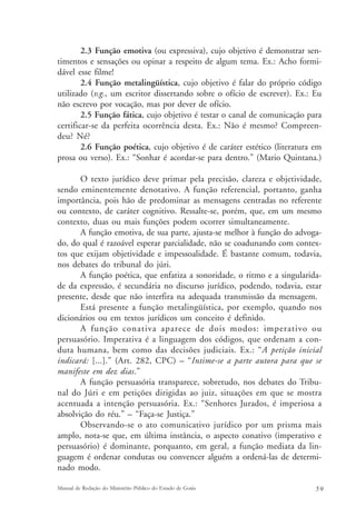 2.3 Função emotiva (ou expressiva), cujo objetivo é demonstrar sen-timentos 
e sensações ou opinar a respeito de algum tema. Ex.: Acho formi-dável 
esse filme! 
2.4 Função metalingüística, cujo objetivo é falar do próprio código 
utilizado (v.g., um escritor dissertando sobre o ofício de escrever). Ex.: Eu 
não escrevo por vocação, mas por dever de ofício. 
2.5 Função fática, cujo objetivo é testar o canal de comunicação para 
certificar-se da perfeita ocorrência desta. Ex.: Não é mesmo? Compreen-deu? 
Né? 
2.6 Função poética, cujo objetivo é de caráter estético (literatura em 
prosa ou verso). Ex.: “Sonhar é acordar-se para dentro.” (Mario Quintana.) 
O texto jurídico deve primar pela precisão, clareza e objetividade, 
sendo eminentemente denotativo. A função referencial, portanto, ganha 
importância, pois hão de predominar as mensagens centradas no referente 
ou contexto, de caráter cognitivo. Ressalte-se, porém, que, em um mesmo 
contexto, duas ou mais funções podem ocorrer simultaneamente. 
A função emotiva, de sua parte, ajusta-se melhor à função do advoga-do, 
do qual é razoável esperar parcialidade, não se coadunando com contex-tos 
que exijam objetividade e impessoalidade. É bastante comum, todavia, 
nos debates do tribunal do júri. 
A função poética, que enfatiza a sonoridade, o ritmo e a singularida-de 
da expressão, é secundária no discurso jurídico, podendo, todavia, estar 
presente, desde que não interfira na adequada transmissão da mensagem. 
Está presente a função metalingüística, por exemplo, quando nos 
dicionários ou em textos jurídicos um conceito é definido. 
A função conativa aparece de dois modos: imperativo ou 
persuasório. Imperativa é a linguagem dos códigos, que ordenam a con-duta 
humana, bem como das decisões judiciais. Ex.: “A petição inicial 
indicará: [...].” (Art. 282, CPC) – “Intime-se a parte autora para que se 
manifeste em dez dias.” 
A função persuasória transparece, sobretudo, nos debates do Tribu-nal 
do Júri e em petições dirigidas ao juiz, situações em que se mostra 
acentuada a intenção persuasória. Ex.: “Senhores Jurados, é imperiosa a 
absolvição do réu.” – “Faça-se Justiça.” 
Observando-se o ato comunicativo jurídico por um prisma mais 
amplo, nota-se que, em última instância, o aspecto conativo (imperativo e 
persuasório) é dominante, porquanto, em geral, a função mediata da lin-guagem 
é ordenar condutas ou convencer alguém a ordená-las de determi-nado 
modo. 
Manual de Redação do Ministério Público do Estado de Goiás 5 9 
 