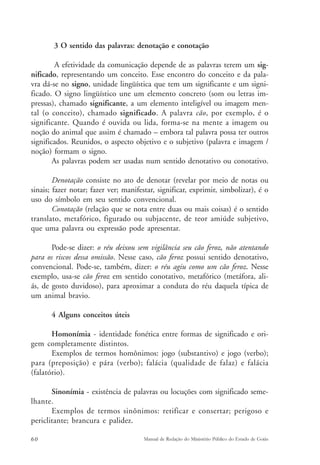 3 O sentido das palavras: denotação e conotação 
A efetividade da comunicação depende de as palavras terem um sig-nificado, 
representando um conceito. Esse encontro do conceito e da pala-vra 
dá-se no signo, unidade lingüística que tem um significante e um signi-ficado. 
O signo lingüístico une um elemento concreto (som ou letras im-pressas), 
chamado significante, a um elemento inteligível ou imagem men-tal 
(o conceito), chamado significado. A palavra cão, por exemplo, é o 
significante. Quando é ouvida ou lida, forma-se na mente a imagem ou 
noção do animal que assim é chamado – embora tal palavra possa ter outros 
significados. Reunidos, o aspecto objetivo e o subjetivo (palavra e imagem / 
noção) formam o signo. 
As palavras podem ser usadas num sentido denotativo ou conotativo. 
Denotação consiste no ato de denotar (revelar por meio de notas ou 
sinais; fazer notar; fazer ver; manifestar, significar, exprimir, simbolizar), é o 
uso do símbolo em seu sentido convencional. 
Conotação (relação que se nota entre duas ou mais coisas) é o sentido 
translato, metafórico, figurado ou subjacente, de teor amiúde subjetivo, 
que uma palavra ou expressão pode apresentar. 
Pode-se dizer: o réu deixou sem vigilância seu cão feroz, não atentando 
para os riscos dessa omissão. Nesse caso, cão feroz possui sentido denotativo, 
convencional. Pode-se, também, dizer: o réu agiu como um cão feroz. Nesse 
exemplo, usa-se cão feroz em sentido conotativo, metafórico (metáfora, ali-ás, 
de gosto duvidoso), para aproximar a conduta do réu daquela típica de 
um animal bravio. 
4 Alguns conceitos úteis 
Homonímia - identidade fonética entre formas de significado e ori-gem 
completamente distintos. 
Exemplos de termos homônimos: jogo (substantivo) e jogo (verbo); 
para (preposição) e pára (verbo); falácia (qualidade de falaz) e falácia 
(falatório). 
Sinonímia - existência de palavras ou locuções com significado seme-lhante. 
Exemplos de termos sinônimos: retificar e consertar; perigoso e 
periclitante; brancura e palidez. 
60 Manual de Redação do Ministério Público do Estado de Goiás 
 