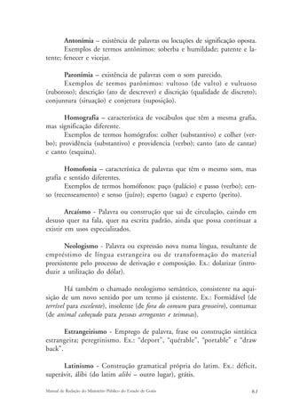 Antonímia – existência de palavras ou locuções de significação oposta. 
Exemplos de termos antônimos: soberba e humildade; patente e la-tente; 
fenecer e vicejar. 
Paronímia – existência de palavras com o som parecido. 
Exemplos de termos parônimos: vultoso (de vulto) e vultuoso 
(ruboroso); descrição (ato de descrever) e discrição (qualidade de discreto); 
conjuntura (situação) e conjetura (suposição). 
Homografia – característica de vocábulos que têm a mesma grafia, 
mas significação diferente. 
Exemplos de termos homógrafos: colher (substantivo) e colher (ver-bo); 
providência (substantivo) e providencia (verbo); canto (ato de cantar) 
e canto (esquina). 
Homofonia – característica de palavras que têm o mesmo som, mas 
grafia e sentido diferentes. 
Exemplos de termos homófonos: paço (palácio) e passo (verbo); cen-so 
(recenseamento) e senso (juízo); esperto (sagaz) e experto (perito). 
Arcaísmo - Palavra ou construção que sai de circulação, caindo em 
desuso quer na fala, quer na escrita padrão, ainda que possa continuar a 
existir em usos especializados. 
Neologismo - Palavra ou expressão nova numa língua, resultante de 
empréstimo de língua estrangeira ou de transformação do material 
preexistente pelo processo de derivação e composição. Ex.: dolarizar (intro-duzir 
a utilização do dólar). 
Há também o chamado neologismo semântico, consistente na aqui-sição 
de um novo sentido por um termo já existente. Ex.: Formidável (de 
terrível para excelente), insolente (de fora do comum para grosseiro), contumaz 
(de animal cabeçudo para pessoas arrogantes e teimosas). 
Estrangeirismo - Emprego de palavra, frase ou construção sintática 
estrangeira; peregrinismo. Ex.: “deport”, “quérable”, “portable” e “draw 
back”. 
Latinismo - Construção gramatical própria do latim. Ex.: déficit, 
superávit, álibi (do latim alibi – outro lugar), grátis. 
Manual de Redação do Ministério Público do Estado de Goiás 6 1 
 