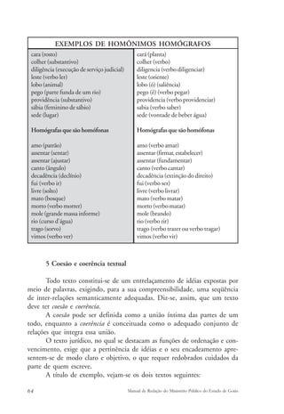 EXEMPLOS DE HOMÔNIMOS HOMÓGRAFOS 
cara (rosto) 
colher (substantivo) 
diligência (execução de serviço judicial) 
leste (verbo ler) 
lobo (animal) 
pego (parte funda de um rio) 
providência (substantivo) 
sábia (feminino de sábio) 
sede (lugar) 
Homógrafas que são homófonas 
amo (patrão) 
assentar (sentar) 
assentar (ajustar) 
canto (ângulo) 
decadência (declínio) 
fui (verbo ir) 
livre (solto) 
mato (bosque) 
morto (verbo morrer) 
mole (grande massa informe) 
rio (curso d'água) 
trago (sorvo) 
vimos (verbo ver) 
cará (planta) 
colher (verbo) 
diligencia (verbo diligenciar) 
leste (oriente) 
lobo (ó) (saliência) 
pego (ê) (verbo pegar) 
providencia (verbo providenciar) 
sabia (verbo saber) 
sede (vontade de beber água) 
Homógrafas que são homófonas 
amo (verbo amar) 
assentar (firmar, estabelecer) 
assentar (fundamentar) 
canto (verbo cantar) 
decadência (extinção do direito) 
fui (verbo ser) 
livre (verbo livrar) 
mato (verbo matar) 
morto (verbo matar) 
mole (brando) 
rio (verbo rir) 
trago (verbo trazer ou verbo tragar) 
vimos (verbo vir) 
5 Coesão e coerência textual 
Todo texto constitui-se de um entrelaçamento de idéias expostas por 
meio de palavras, exigindo, para a sua compreensibilidade, uma seqüência 
de inter-relações semanticamente adequadas. Diz-se, assim, que um texto 
deve ter coesão e coerência. 
A coesão pode ser definida como a união íntima das partes de um 
todo, enquanto a coerência é conceituada como o adequado conjunto de 
relações que integra essa união. 
O texto jurídico, no qual se destacam as funções de ordenação e con-vencimento, 
exige que a pertinência de idéias e o seu encadeamento apre-sentem- 
se de modo claro e objetivo, o que requer redobrados cuidados da 
parte de quem escreve. 
A título de exemplo, vejam-se os dois textos seguintes: 
64 Manual de Redação do Ministério Público do Estado de Goiás 
 