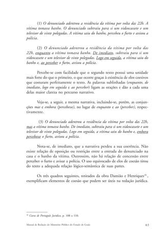 (1) O denunciado adentrou a residência da vítima por volta das 22h. A 
vítima tomava banho. O denunciado subtraiu para si um videocassete e um 
televisor de vinte polegadas. A vítima saiu do banho, percebeu o furto e avisou a 
polícia. 
(2) O denunciado adentrou a residência da vítima por volta das 
22h, enquanto a vítima tomava banho. De imediato, subtraiu para si um 
videocassete e um televisor de vinte polegadas. Logo em seguida, a vítima saiu do 
banho e, ao perceber o furto, avisou a polícia. 
Percebe-se com facilidade que o segundo texto possui uma unidade 
mais forte do que o primeiro, o que ocorre graças à existência de elos coesivos 
que costuram perfeitamente o texto. As palavras sublinhadas (enquanto, de 
imediato, logo em seguida e ao perceber) ligam as orações e dão a cada uma 
delas maior clareza no percurso narrativo. 
Veja-se, a seguir, a mesma narrativa, incluindo-se, porém, as conjun-ções 
mas e embora (percebesse), no lugar de enquanto e ao (perceber), respec-tivamente. 
(3) O denunciado adentrou a residência da vítima por volta das 22h, 
mas a vítima tomava banho. De imediato, subtraiu para si um videocassete e um 
televisor de vinte polegadas. Logo em seguida, a vítima saiu do banho e, embora 
percebesse o furto, avisou a polícia. 
Nota-se, de imediato, que a narrativa perdeu a sua coerência. Não 
existe relação de oposição ou restrição entre a entrada do denunciado na 
casa e o banho da vítima. Outrossim, não há relação de concessão entre 
perceber o furto e avisar a polícia. O uso equivocado de elos de coesão tirou 
do texto a adequada relação lógico-semântica de suas partes. 
Os três quadros seguintes, retirados da obra Damião e Henriques10 , 
exemplificam elementos de coesão que podem ser úteis na redação jurídica. 
10 Curso de Português Jurídico, p. 108 a 110. 
Manual de Redação do Ministério Público do Estado de Goiás 6 5 
 