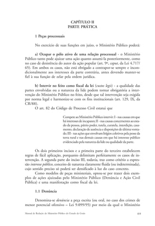 CAPÍTULO II 
PARTE PRÁTICA 
1 Peças processuais 
No exercício de suas funções em juízo, o Ministério Público poderá: 
a) Ocupar o pólo ativo de uma relação processual - o Ministério 
Público tanto pode ajuizar uma ação quanto assumi-la posteriormente, como 
no caso de desistência do autor da ação popular (art. 9º, caput, da Lei 4.717/ 
65). Em ambos os casos, não está obrigado a contrapor-se sempre e incon-dicionalmente 
aos interesses da parte contrária, antes devendo manter-se 
fiel à sua função de zelar pela ordem jurídica. 
b) Intervir no feito como fiscal da lei (custos legis) - a qualidade das 
partes envolvidas ou a natureza da lide podem tornar obrigatória a inter-venção 
do Ministério Público no feito, desde que tal intervenção seja exigida 
por norma legal e harmonize-se com os fins institucionais (art. 129, IX, da 
CR/88). 
O art. 82 do Código de Processo Civil estatui que 
Compete ao Ministério Público intervir: I - nas causas em que 
há interesses de incapazes; II - nas causas concernentes ao esta-do 
da pessoa, pátrio poder, tutela, curatela, interdição, casa-mento, 
declaração de ausência e disposições de última vonta-de; 
III - nas ações que envolvam litígios coletivos pela posse da 
terra rural e nas demais causas em que há interesse público 
evidenciado pela natureza da lide ou qualidade da parte. 
Os dois primeiros incisos e a primeira parte do terceiro estabelecem 
regras de fácil aplicação, porquanto delimitam perfeitamente os casos de in-tervenção. 
A segunda parte do inciso III, todavia, traz como critério a expres-são 
interesse público, conceito de natureza claramente fluida (ou indeterminada), 
cujo sentido preciso só poderá ser densificado à luz do caso concreto. 
Como modelos de peças ministeriais, optou-se por trazer dois exem-plos 
de ações ajuizadas pelo Ministério Público (Denúncia e Ação Civil 
Pública) e uma manifestação como fiscal da lei. 
1.1 Denúncia 
Denomina-se denúncia a peça escrita (ou oral, no caso dos crimes de 
menor potencial ofensivo – Lei 9.099/95) por meio da qual o Ministério 
Manual de Redação do Ministério Público do Estado de Goiás 6 9 
 