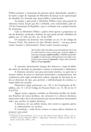 Público promove a instauração do processo penal, dependendo, quando a 
lei assim o exigir, de requisição do Ministério da Justiça ou de representação 
do ofendido (na chamada ação penal pública condicionada). 
Ao propor a ação penal, o Ministério Público exerce uma parcela da 
soberania estatal, função que lhe é atribuída, com exclusividade, pelo art. 
129 da Constituição da República e que se confunde com a própria história 
da instituição. 
Cabe ao Ministério Público a palavra final quanto à propositura ou 
não da denúncia, ressalvada a hipótese de ação penal privada subsidiária da 
pública (art. 5º, LIX, da CR e art. 29 do CPP). 
Os requisitos da denúncia vêm arrolados no art. 41 do Código de 
Processo Penal. Nas palavras de João Mendes Júnior12 , essa peça possui 
caráter narrativo e demonstrativo. Possui caráter narrativo porque 
deve revelar o fato com todas as suas circunstâncias, isto é, não 
só a ação transitiva como a pessoa que a praticou (quis), os 
meios que empregou (quibus auxiliis), o malefício que produ-ziu 
(quid), os motivos que a determinaram a isso (cur), a ma-neira 
por que a praticou (quomod), o lugar onde a praticou 
(ubi) e o tempo (quando). 
É, outrossim, demonstrativa “porque deve descrever o corpo de delito, 
dar razões de convicção ou presunção e nomear as testemunhas e informantes. 
A denúncia constitui uma peça processual sintética, na qual não se 
inserem análises de prova ou elementos doutrinários e jurisprudenciais. Seu 
recebimento pelo órgão jurisdicional, todavia, depende da descrição de to-dos 
os elementos do tipo, para permitir a individualização da conduta e a 
ampla defesa do acusado. 
Dispositivos legais pertinentes: art. 129, I, da Constituição da Re-pública, 
arts. 41 e 43 do Código de Processo Penal e art. 25, III, da Lei nº 
8.625/93. 
Alguns termos cognatos, arrolados no Dicionário Jurídico da Acade-mia 
Brasileira de Letras Jurídicas, são: denunciar (v.), oferecer denúncia; 
denunciativo (adj.), diz-se de instrumento que encerra denúncia; denunciatório 
(adj.), que envolve ou implica denúncia. 
A denúncia, em sua melhor técnica, deve conter as seguintes partes: 
a) endereçamento ou vocativo; 
b) introdução – onde devem constar os termos oferecer denúncia ou 
promover ação penal; 
12 O Processo Criminal Brasileiro, vol. II, 4ª ed., Rio: Editora Freitas Bastos, 1959, p. 183, in 
GARCIA, Emerson, Ministério Público – Organização, Atribuições e Regime Jurídico, Rio de 
Janeiro, Lumen Júris, 2004, p. 224. 
70 Manual de Redação do Ministério Público do Estado de Goiás 
 
