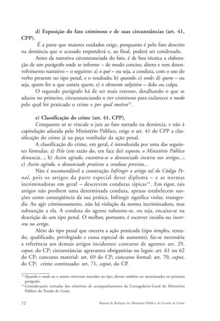 d) Exposição do fato criminoso e de suas circunstâncias (art. 41, 
CPP). 
É a parte que maiores cuidados exige, porquanto é pelo fato descrito 
na denúncia que o acusado responderá e, ao final, poderá ser condenado. 
Antes da narrativa circunstanciada do fato, é de boa técnica a elabora-ção 
de um parágrafo onde se informe – de modo conciso, direto e sem desen-volvimento 
narrativo – o seguinte: a) o quê – ou seja, a conduta, com o uso do 
verbo presente no tipo penal, e o resultado; b) quando; c) onde; d) quem – ou 
seja, quem fez o que contra quem; e) o elemento subjetivo – dolo ou culpa. 
O segundo parágrafo há de ser mais extenso, detalhando o que se 
aduziu no primeiro, circunstanciando o iter criminoso para esclarecer o modo 
pelo qual foi praticado o crime e por qual motivo13 . 
e) Classificação do crime (art. 41, CPP). 
Conquanto só se vincule o juiz ao fato narrado na denúncia, e não à 
capitulação aduzida pelo Ministério Público, exige o art. 41 do CPP a clas-sificação 
do crime já na peça vestibular da ação penal. 
A classificação do crime, em geral, é introduzida por uma das seguin-tes 
fórmulas: a) Pelo (em razão do, em face do) exposto, o Ministério Público 
denuncia...; b) Assim agindo, encontra-se o denunciado incurso nos artigos...; 
c) Assim agindo, o denunciado praticou a conduta prevista... 
Não é recomendável a construção Infringir o artigo tal do Código Pe-nal, 
pois os artigos da parte especial desse diploma – e as normas 
incriminadoras em geral – descrevem condutas típicas14 . Em rigor, tais 
artigos não proíbem uma determinada conduta, apenas estabelecem san-ções 
como conseqüência da sua prática. Infringir significa violar, transgre-dir. 
Ao agir criminosamente, não há violação da norma incriminadora, mas 
subsunção a ela. A conduta do agente subsume-se, ou seja, encaixa-se na 
descrição de um tipo penal. O melhor, portanto, é escrever incidiu ou incor-reu 
no artigo. 
Além do tipo penal que encerra a ação praticada (tipo simples, tenta-do, 
qualificado, privilegiado e causa especial de aumento), faz-se necessária 
a referência aos demais artigos incidentes: concurso de agentes: art. 29, 
caput, do CP; circunstâncias agravantes obrigatórias ou legais: art. 61 ou 62 
do CP; concurso material: art. 69 do CP; concurso formal: art. 70, caput, 
do CP; crime continuado: art. 71, caput, do CP. 
13 Quando o modo ou o motivo estiverem inseridos no tipo, devem também ser mencionados no primeiro 
parágrafo. 
14 Considerações retiradas dos relatórios de acompanhamento da Corregedoria-Geral do Ministério 
Público do Estado de Goiás. 
72 Manual de Redação do Ministério Público do Estado de Goiás 
 