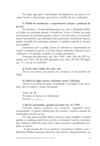 Em regra, logo após a especificação dos dispositivos nos quais se en-contra 
incurso o denunciado, apresenta-se o pedido de sua condenação. 
f ) Pedido de condenação e requerimentos (citação e produção de 
provas). 
Na denúncia, o Estado-Administração (no caso, o Ministério Públi-co) 
deduz sua pretensão perante o Estado-Juiz. Como o Estado não pode 
auto-executar sua pretensão punitiva, mister se faz dar início a um procedi-mento 
contraditório, que redundará num provimento jurisdicional quanto 
àquela. O pedido de condenação, portanto, é a própria razão de ser da peça 
ora estudada. 
Juntamente com o pedido, devem ser aduzidos os requerimentos de 
citação e produção de provas. É de boa técnica, outrossim, informar o pro-cedimento 
a ser adotado, citando-se os artigos pertinentes. 
Principais procedimentos: arts. 394 a 405 e 498 a 502 do CPP (re-clusão); 
arts. 538 e 539 do CPP (detenção); arts. 394 a 497 do CPP (júri); 
arts. 77 a 81 da Lei 9.099/95. 
g) Local e data: cidade, dia, mês e ano. 
Devem ser escritos por extenso. Ex.: Goiânia, 23 de setembro de 
2006. 
h) Dados do órgão atuante: assinatura, nome e indicação. 
Devem vir na forma de praxe, centralizada e em negrito. Caso neces-sário, 
deve-se indicar o caráter da atuação: 
Fulano de Tal 
Promotor de Justiça em substituição 
Portaria _____/_____ 
i) Rol de testemunhas, quando necessário (art. 41, CPP). 
Convém indicar primeiro a(s) vítima(s), seguida(s) da(s) 
testemunha(s). É preciso cuidado para não exceder o número máximo de 
testemunhas previsto em lei. 
De cada pessoa arrolada devem constar o nome completo, eventual 
apelido e o endereço onde deverá ser feita a intimação. Convém, outrossim, 
fazer remissão à folha dos autos onde se possa encontrar a qualificação com-pleta, 
se houver. 
A apresentação do rol na denúncia é facultativa. Todavia, caso o 
Ministério Público pretenda oferecê-lo, deve fazê-lo, obrigatoriamente, na 
Manual de Redação do Ministério Público do Estado de Goiás 7 3 
 