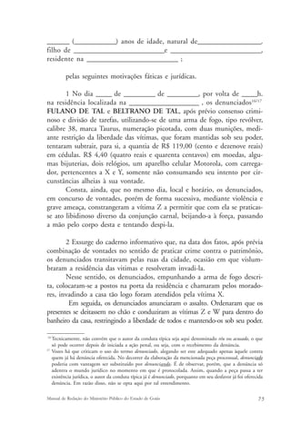 _______ (_____________) anos de idade, natural de____________________. 
filho de ____________________________e ____________________________, 
residente na ____________________________ ; 
pelas seguintes motivações fáticas e jurídicas. 
1 No dia _____ de __________ de __________, por volta de _____h. 
na residência localizada na ______________________ , os denunciados16/17 
FULANO DE TAL e BELTRANO DE TAL, após prévio consenso crimi-noso 
e divisão de tarefas, utilizando-se de uma arma de fogo, tipo revólver, 
calibre 38, marca Taurus, numeração picotada, com duas munições, medi-ante 
restrição da liberdade das vítimas, que foram mantidas sob seu poder, 
tentaram subtrair, para si, a quantia de R$ 119,00 (cento e dezenove reais) 
em cédulas. R$ 4,40 (quatro reais e quarenta centavos) em moedas, algu-mas 
bijuterias, dois relógios, um aparelho celular Motorola, com carrega-dor, 
pertencentes a X e Y, somente não consumando seu intento por cir-cunstâncias 
alheias à sua vontade. 
Consta, ainda, que no mesmo dia, local e horário, os denunciados, 
em concurso de vontades, porém de forma sucessiva, mediante violência e 
grave ameaça, constrangeram a vítima Z a permitir que com ela se praticas-se 
ato libidinoso diverso da conjunção carnal, beijando-a à força, passando 
a mão pelo corpo desta e tentando despi-la. 
2 Exsurge do caderno informativo que, na data dos fatos, após prévia 
combinação de vontades no sentido de praticar crime contra o patrimônio, 
os denunciados transitavam pelas ruas da cidade, ocasião em que vislum-braram 
a residência das vitimas e resolveram invadi-la. 
Nesse sentido, os denunciados, empunhando a arma de fogo descri-ta, 
colocaram-se a postos na porta da residência e chamaram pelos morado-res, 
invadindo a casa tão logo foram atendidos pela vítima X. 
Em seguida, os denunciados anunciaram o assalto. Ordenaram que os 
presentes se deitassem no chão e conduziram as vítimas Z e W para dentro do 
banheiro da casa, restringindo a liberdade de todos e mantendo-os sob seu poder. 
16Tecnicamente, não convém que o autor da conduta típica seja aqui denominado réu ou acusado, o que 
só pode ocorrer depois de iniciada a ação penal, ou seja, com o recebimento da denúncia. 
17 Vozes há que criticam o uso do termo denunciado, alegando ser este adequado apenas àquele contra 
quem já há denúncia oferecida. No decorrer da elaboração da mencionada peça processual, denunciado 
poderia com vantagem ser substituído por denunciando. É de observar, porém, que a denúncia só 
adentra o mundo jurídico no momento em que é protocolada. Assim, quando a peça passa a ter 
existência jurídica, o autor da conduta típica já é denunciado, porquanto em seu desfavor já foi oferecida 
denúncia. Em razão disso, não se opta aqui por tal entendimento. 
Manual de Redação do Ministério Público do Estado de Goiás 7 5 
 