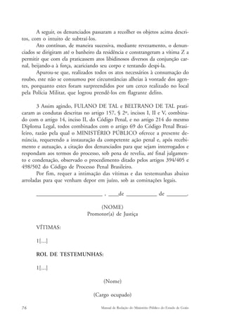 A seguir, os denunciados passaram a recolher os objetos acima descri-tos, 
com o intuito de subtraí-los. 
Ato contínuo, de maneira sucessiva, mediante revezamento, o denun-ciados 
se dirigiram até o banheiro da residência e constrangeram a vítima Z a 
permitir que com ela praticassem atos libidinosos diversos da conjunção car-nal, 
beijando-a à força, acariciando seu corpo e tentando despi-la. 
Apurou-se que, realizados todos os atos necessários à consumação do 
roubo, este não se consumou por circunstâncias alheias à vontade dos agen-tes, 
porquanto estes foram surpreendidos por um cerco realizado no local 
pela Polícia Militar, que logrou prendê-los em flagrante delito. 
3 Assim agindo, FULANO DE TAL e BELTRANO DE TAL prati-caram 
as condutas descritas no artigo 157, § 2º, incisos I, II e V, combina-do 
com o artigo 14, inciso II, do Código Penal, e no artigo 214 do mesmo 
Diploma Legal, todos combinados com o artigo 69 do Código Penal Brasi-leiro, 
razão pela qual o MINISTÉRIO PÚBLICO oferece a presente de-núncia, 
requerendo a instauração da competente ação penal e, após recebi-mento 
e autuação, a citação dos denunciados para que sejam interrogados e 
respondam aos termos do processo, sob pena de revelia, até final julgamen-to 
e condenação, observado o procedimento ditado pelos artigos 394/405 e 
498/502 do Código de Processo Penal Brasileiro. 
Por fim, requer a intimação das vítimas e das testemunhas abaixo 
arroladas para que venham depor em juízo, sob as cominações legais. 
__________________________ , ____de ____________ de ________. 
(NOME) 
Promotor(a) de Justiça 
VÍTIMAS: 
1[...] 
ROL DE TESTEMUNHAS: 
1[...] 
(Nome) 
(Cargo ocupado) 
76 Manual de Redação do Ministério Público do Estado de Goiás 
 