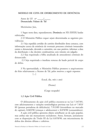 MODELO DE COTA DE OFERECIMENTO DE DENÚNCIA 
Autos de I.P. nº ______/______ 
Denunciado: Fulano de Tal 
Meritíssimo Juiz, 
1 Segue nesta data, separadamente, Denúncia em XX (XXXX) laudas 
rubricadas. 
2 O Ministério Público requer sejam determinadas as seguintes pro-vidências: 
2.1 Seja expedida certidão do cartório distribuidor desta comarca, com 
informações acerca da existência de eventuais processos criminais instaurados 
contra o denunciado, devendo o cartorário, em caso positivo, informar a data 
da distribuição e das decisões condenatórias com trânsito em julgado; 
2.2 Seja requisitada a folha atualizada de antecedentes criminais do 
denunciado. 
2.3 Seja requisitada a imediata remessa do laudo pericial de corpo 
de delito. 
3 Na oportunidade, o Ministério Público promove o arquivamento 
do feito relativamente a Sicrano de Tal, pelos motivos a seguir expostos: 
[...] 
(Local, dia, mês e ano) 
(Nome) 
(Cargo ocupado) 
1.2 Ação Civil Pública 
O delineamento da ação civil pública encontra-se na Lei 7.347/85, 
com adicionamentos e variações terminológicas previstas nas Leis nº 7.853/ 
89 (pessoas portadoras de deficiência), 7.913/89 (investidores no mercado 
de capitais), 8.069/90 (crianças e adolescentes) e 8.078/90 (consumidores). 
A ação civil pública apresenta objeto semelhante ao da ação popular, 
mas ambas não são mutuamente excludentes. Antes, formam, juntamente 
com as disposições do Título III da Lei 8.078/90, um microssistema de 
defesa dos direitos difusos e coletivos. 
Manual de Redação do Ministério Público do Estado de Goiás 7 7 
 