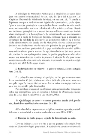 A atribuição do Ministério Público para a propositura de ações desse 
jaez tem assento constitucional no art. 129, III. Já a Lei 8.625/93 (Lei 
Orgânica Nacional do Ministério Público), em seu art. 25, IV, arrola as 
hipóteses em que a instituição está legitimada à propositura, quais sejam, 
“para a proteção, prevenção e reparação dos danos causados ao meio ambi-ente, 
ao consumidor, aos bens e direitos de valor artístico, estético, históri-co, 
turístico e paisagístico, e a outros interesses difusos, coletivos e indivi-duais 
indisponíveis e homogêneos”. E, especificando um dos interesses 
difusos sob a tutela do Ministério Público, continua: “para a anulação ou 
declaração de nulidade de atos lesivos ao patrimônio público ou à morali-dade 
administrativa do Estado ou de Município, de suas administrações 
indiretas ou fundacionais ou de entidades privadas de que participem”. 
Como qualquer petição inicial, a peça vestibular da ação civil pública 
concretiza o direito geral e abstrato de agir, formulando ao juiz uma preten-são 
em face de um sujeito passivo. Além do pedido propriamente dito, deve 
conter um requerimento relativo às provas e à citação do réu para tomar 
conhecimento da ação contra ele ajuizada, respeitando os requisitos exigi-dos 
pelo art. 282, CPC, quais sejam: 
a) Endereçamento ou vocativo – o juiz ou tribunal, a que é dirigida 
(art. 282, I). 
É o cabeçalho ou endereço da petição, escrito por extenso e com 
letras maiúsculas. O juiz, obviamente, não é indicado pelo nome, mas ape-nas 
pelo cargo. Se houver diversas varas, deve-se deixar um espaço em bran-co 
a ser preenchido pelo distribuidor. 
Para certificar-se quanto à existência de varas especializadas, bem como 
sobre sua competência, deve-se consultar o Código de Organização Judici-ária 
de Goiás (Lei 9.129/1981 e Lei 13.644/2000). 
b) Qualificação do autor – o nome, prenome, estado civil, profis-são, 
domicílio e residência do autor (art. 282, II). 
Além dos dados expressamente exigidos, convém, quando possível, 
informar a naturalidade e o número dos documentos (RG e CPF). 
c) Presença do verbo propor, seguido da denominação da ação. 
Deve-se indicar a ação e o rito a que se pretende dar início, bem 
como os dispositivos legais pertinentes. A ausência ou a menção equivocada 
78 Manual de Redação do Ministério Público do Estado de Goiás 
 