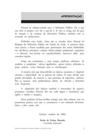 APRESENTAÇÃO 
Manual de redação voltado para o Ministério Público. Eis o que 
esta obra se propõe a ser. Eis o que ela é. Se não se arroga ares de guia 
de atuação e de conduta do Ministério Público, também não se 
acomoda no perfunctório. 
Definidos esses lindes, várias são as virtudes deste Manual de 
Redação do Ministério Público do Estado de Goiás. A primeira delas, 
com certeza, a forma escolhida para apresentação dos temas. Subdividido 
em três blocos principais – redação oficial, redação profissional e gramática 
– o Manual, sem resvalar na superficialidade, mostra-se ideal para 
consultas rápidas. 
Longe das corriqueiras, e nem sempre profícuas, coletâneas de 
modelos, a compilação oferece significativo aporte teórico, utilizadas as 
peças práticas como ilustração para as considerações. 
A maneira com que desenvolvidos os tópicos, outrossim, é elogiável: 
concisão e objetividade são as palavras de ordem. O autor aborda uma 
grande diversidade de assuntos e, sem pretensão de esgotá-los, enfrenta-lhes 
as nuanças mais problemáticas, objeto de dúvidas e dissensões 
mais freqüentes. 
A disposição dos tópicos também é merecedora de registro, 
porquanto, somados, formam eles um todo lógico e harmônico, que 
agiliza e facilita a pesquisa. 
Dessa profusão de boas escolhas emerge uma obra robusta, sem ser 
pretensiosa; prática, sem que se circunscreva a um enfeixado de formu-lários, 
e útil, muito útil. 
Goiânia, outubro de 2006. 
Estela de Freitas Rezende 
Conselho Editorial 
Manual de Redação do Ministério Público do Estado de Goiás 7 
 