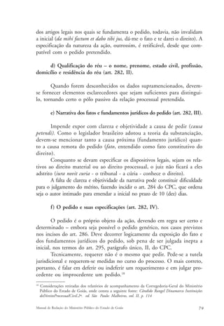 dos artigos legais nos quais se fundamenta o pedido, todavia, não invalidam 
a inicial (da mihi factum et dabo tibi jus, dá-me o fato e te darei o direito). A 
especificação da natureza da ação, outrossim, é retificável, desde que com-patível 
com o pedido pretendido. 
d) Qualificação do réu – o nome, prenome, estado civil, profissão, 
domicílio e residência do réu (art. 282, II). 
Quando forem desconhecidos os dados supramencionados, devem-se 
fornecer elementos esclarecedores que sejam suficientes para distingui-lo, 
tornando certo o pólo passivo da relação processual pretendida. 
e) Narrativa dos fatos e fundamentos jurídicos do pedido (art. 282, III). 
Impende expor com clareza e objetividade a causa de pedir (causa 
petendi). Como o legislador brasileiro adotou a teoria da substanciação, 
devem-se mencionar tanto a causa próxima (fundamento jurídico) quan-to 
a causa remota do pedido (fato, entendido como fato constitutivo do 
direito). 
Conquanto se devam especificar os dispositivos legais, sejam os rela-tivos 
ao direito material ou ao direito processual, o juiz não ficará a eles 
adstrito (iura novit curia - o tribunal - a cúria - conhece o direito). 
A falta de clareza e objetividade da narrativa pode constituir dificuldade 
para o julgamento do mérito, fazendo incidir o art. 284 do CPC, que ordena 
seja o autor intimado para emendar a inicial no prazo de 10 (dez) dias. 
f) O pedido e suas especificações (art. 282, IV). 
O pedido é o próprio objeto da ação, devendo em regra ser certo e 
determinado – embora seja possível o pedido genérico, nos casos previstos 
nos incisos do art. 286. Deve decorrer logicamente da exposição do fato e 
dos fundamentos jurídicos do pedido, sob pena de ser julgada inepta a 
inicial, nos termos do art. 295, parágrafo único, II, do CPC. 
Tecnicamente, requerer não é o mesmo que pedir. Pede-se a tutela 
jurisdicional e requerem-se medidas no curso do processo. O mais correto, 
portanto, é falar em deferir ou indeferir um requerimento e em julgar pro-cedente 
ou improcedente um pedido.18 
18 Considerações retiradas dos relatórios de acompanhamento da Corregedoria-Geral do Ministério 
Público do Estado de Goiás, onde consta a seguinte fonte: Cândido Rangel Dinamarco Instituições 
deDireitoProcessualCivil.2ª. ed. São Paulo: Malheiros, vol. II, p. 114 
Manual de Redação do Ministério Público do Estado de Goiás 7 9 
 