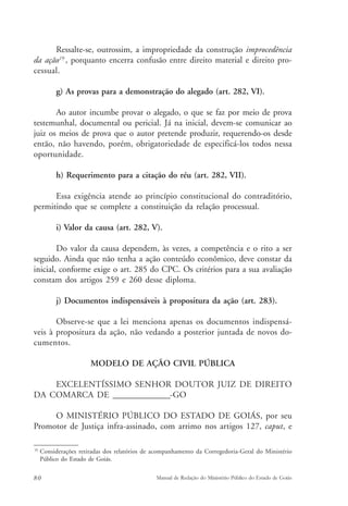 Ressalte-se, outrossim, a impropriedade da construção improcedência 
da ação19 , porquanto encerra confusão entre direito material e direito pro-cessual. 
g) As provas para a demonstração do alegado (art. 282, VI). 
Ao autor incumbe provar o alegado, o que se faz por meio de prova 
testemunhal, documental ou pericial. Já na inicial, devem-se comunicar ao 
juiz os meios de prova que o autor pretende produzir, requerendo-os desde 
então, não havendo, porém, obrigatoriedade de especificá-los todos nessa 
oportunidade. 
h) Requerimento para a citação do réu (art. 282, VII). 
Essa exigência atende ao princípio constitucional do contraditório, 
permitindo que se complete a constituição da relação processual. 
i) Valor da causa (art. 282, V). 
Do valor da causa dependem, às vezes, a competência e o rito a ser 
seguido. Ainda que não tenha a ação conteúdo econômico, deve constar da 
inicial, conforme exige o art. 285 do CPC. Os critérios para a sua avaliação 
constam dos artigos 259 e 260 desse diploma. 
j) Documentos indispensáveis à propositura da ação (art. 283). 
Observe-se que a lei menciona apenas os documentos indispensá-veis 
à propositura da ação, não vedando a posterior juntada de novos do-cumentos. 
MODELO DE AÇÃO CIVIL PÚBLICA 
EXCELENTÍSSIMO SENHOR DOUTOR JUIZ DE DIREITO 
DA COMARCA DE _______________-GO 
O MINISTÉRIO PÚBLICO DO ESTADO DE GOIÁS, por seu 
Promotor de Justiça infra-assinado, com arrimo nos artigos 127, caput, e 
19 Considerações retiradas dos relatórios de acompanhamento da Corregedoria-Geral do Ministério 
Público do Estado de Goiás. 
80 Manual de Redação do Ministério Público do Estado de Goiás 
 
