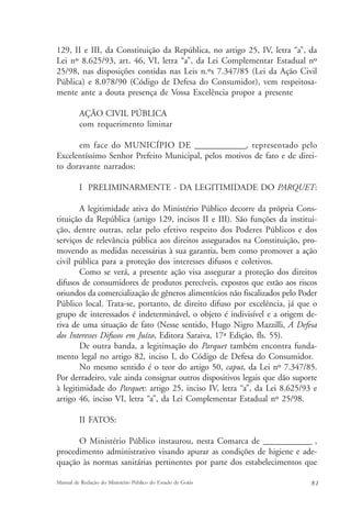 129, II e III, da Constituição da República, no artigo 25, IV, letra “a”, da 
Lei nº 8.625/93, art. 46, VI, letra “a”, da Lei Complementar Estadual nº 
25/98, nas disposições contidas nas Leis n.ºs 7.347/85 (Lei da Ação Civil 
Pública) e 8.078/90 (Código de Defesa do Consumidor), vem respeitosa-mente 
ante a douta presença de Vossa Excelência propor a presente 
AÇÃO CIVIL PÚBLICA 
com requerimento liminar 
em face do MUNICÍPIO DE _____________, representado pelo 
Excelentíssimo Senhor Prefeito Municipal, pelos motivos de fato e de direi-to 
doravante narrados: 
I PRELIMINARMENTE - DA LEGITIMIDADE DO PARQUET: 
A legitimidade ativa do Ministério Público decorre da própria Cons-tituição 
da República (artigo 129, incisos II e III). São funções da institui-ção, 
dentre outras, zelar pelo efetivo respeito dos Poderes Públicos e dos 
serviços de relevância pública aos direitos assegurados na Constituição, pro-movendo 
as medidas necessárias à sua garantia, bem como promover a ação 
civil pública para a proteção dos interesses difusos e coletivos. 
Como se verá, a presente ação visa assegurar a proteção dos direitos 
difusos de consumidores de produtos perecíveis, expostos que estão aos riscos 
oriundos da comercialização de gêneros alimentícios não fiscalizados pelo Poder 
Público local. Trata-se, portanto, de direito difuso por excelência, já que o 
grupo de interessados é indeterminável, o objeto é indivisível e a origem de-riva 
de uma situação de fato (Nesse sentido, Hugo Nigro Mazzilli, A Defesa 
dos Interesses Difusos em Juízo, Editora Saraiva, 17ª Edição, fls. 55). 
De outra banda, a legitimação do Parquet também encontra funda-mento 
legal no artigo 82, inciso I, do Código de Defesa do Consumidor. 
No mesmo sentido é o teor do artigo 50, caput, da Lei nº 7.347/85. 
Por derradeiro, vale ainda consignar outros dispositivos legais que dão suporte 
à legitimidade do Parquet: artigo 25, inciso IV, letra “a”, da Lei 8.625/93 e 
artigo 46, inciso VI, letra “a”, da Lei Complementar Estadual nº 25/98. 
II FATOS: 
O Ministério Público instaurou, nesta Comarca de _____________ , 
procedimento administrativo visando apurar as condições de higiene e ade-quação 
às normas sanitárias pertinentes por parte dos estabelecimentos que 
Manual de Redação do Ministério Público do Estado de Goiás 8 1 
 
