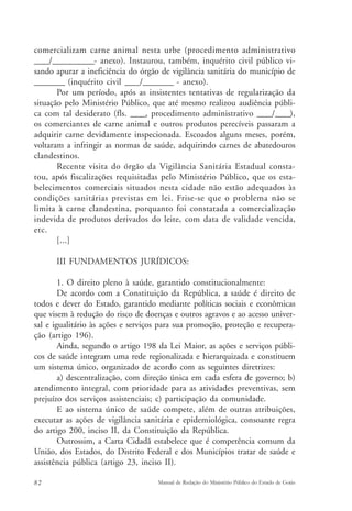 comercializam carne animal nesta urbe (procedimento administrativo 
____/___________- anexo). Instaurou, também, inquérito civil público vi-sando 
apurar a ineficiência do órgão de vigilância sanitária do município de 
________ (inquérito civil ____/________ - anexo). 
Por um período, após as insistentes tentativas de regularização da 
situação pelo Ministério Público, que até mesmo realizou audiência públi-ca 
com tal desiderato (fls. ____, procedimento administrativo ____/____), 
os comerciantes de carne animal e outros produtos perecíveis passaram a 
adquirir carne devidamente inspecionada. Escoados alguns meses, porém, 
voltaram a infringir as normas de saúde, adquirindo carnes de abatedouros 
clandestinos. 
Recente visita do órgão da Vigilância Sanitária Estadual consta-tou, 
após fiscalizações requisitadas pelo Ministério Público, que os esta-belecimentos 
comerciais situados nesta cidade não estão adequados às 
condições sanitárias previstas em lei. Frise-se que o problema não se 
limita à carne clandestina, porquanto foi constatada a comercialização 
indevida de produtos derivados do leite, com data de validade vencida, 
etc. 
[...] 
III FUNDAMENTOS JURÍDICOS: 
1. O direito pleno à saúde, garantido constitucionalmente: 
De acordo com a Constituição da República, a saúde é direito de 
todos e dever do Estado, garantido mediante políticas sociais e econômicas 
que visem à redução do risco de doenças e outros agravos e ao acesso univer-sal 
e igualitário às ações e serviços para sua promoção, proteção e recupera-ção 
(artigo 196). 
Ainda, segundo o artigo 198 da Lei Maior, as ações e serviços públi-cos 
de saúde integram uma rede regionalizada e hierarquizada e constituem 
um sistema único, organizado de acordo com as seguintes diretrizes: 
a) descentralização, com direção única em cada esfera de governo; b) 
atendimento integral, com prioridade para as atividades preventivas, sem 
prejuízo dos serviços assistenciais; c) participação da comunidade. 
E ao sistema único de saúde compete, além de outras atribuições, 
executar as ações de vigilância sanitária e epidemiológica, consoante regra 
do artigo 200, inciso II, da Constituição da República. 
Outrossim, a Carta Cidadã estabelece que é competência comum da 
União, dos Estados, do Distrito Federal e dos Municípios tratar de saúde e 
assistência pública (artigo 23, inciso II). 
82 Manual de Redação do Ministério Público do Estado de Goiás 
 
