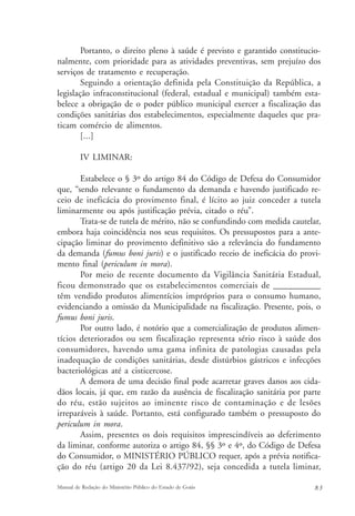 Portanto, o direito pleno à saúde é previsto e garantido constitucio-nalmente, 
com prioridade para as atividades preventivas, sem prejuízo dos 
serviços de tratamento e recuperação. 
Seguindo a orientação definida pela Constituição da República, a 
legislação infraconstitucional (federal, estadual e municipal) também esta-belece 
a obrigação de o poder público municipal exercer a fiscalização das 
condições sanitárias dos estabelecimentos, especialmente daqueles que pra-ticam 
comércio de alimentos. 
[...] 
IV LIMINAR: 
Estabelece o § 3º do artigo 84 do Código de Defesa do Consumidor 
que, “sendo relevante o fundamento da demanda e havendo justificado re-ceio 
de ineficácia do provimento final, é lícito ao juiz conceder a tutela 
liminarmente ou após justificação prévia, citado o réu”. 
Trata-se de tutela de mérito, não se confundindo com medida cautelar, 
embora haja coincidência nos seus requisitos. Os pressupostos para a ante-cipação 
liminar do provimento definitivo são a relevância do fundamento 
da demanda (fumus boni juris) e o justificado receio de ineficácia do provi-mento 
final (periculum in mora). 
Por meio de recente documento da Vigilância Sanitária Estadual, 
ficou demonstrado que os estabelecimentos comerciais de ____________ 
têm vendido produtos alimentícios impróprios para o consumo humano, 
evidenciando a omissão da Municipalidade na fiscalização. Presente, pois, o 
fumus boni juris. 
Por outro lado, é notório que a comercialização de produtos alimen-tícios 
deteriorados ou sem fiscalização representa sério risco à saúde dos 
consumidores, havendo uma gama infinita de patologias causadas pela 
inadequação de condições sanitárias, desde distúrbios gástricos e infecções 
bacteriológicas até a cisticercose. 
A demora de uma decisão final pode acarretar graves danos aos cida-dãos 
locais, já que, em razão da ausência de fiscalização sanitária por parte 
do réu, estão sujeitos ao iminente risco de contaminação e de lesões 
irreparáveis à saúde. Portanto, está configurado também o pressuposto do 
periculum in mora. 
Assim, presentes os dois requisitos imprescindíveis ao deferimento 
da liminar, conforme autoriza o artigo 84, §§ 3º e 4º, do Código de Defesa 
do Consumidor, o MINISTÉRIO PÚBLICO requer, após a prévia notifica-ção 
do réu (artigo 20 da Lei 8.437/92), seja concedida a tutela liminar, 
Manual de Redação do Ministério Público do Estado de Goiás 8 3 
 