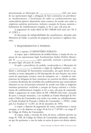 determinando ao Município de ______________________-GO, por meio 
de seu representante legal, a obrigação de fazer consistente em providenci-ar, 
imediatamente, a fiscalização de todos os estabelecimentos que 
comercializem gêneros alimentícios nesta comarca, de acordo com todas as 
exigências sanitárias pertinentes, inclusive cassação da licença sanitária e 
fechamento do estabelecimento irregular, se for o caso, sob pena de: 
a) pagamento de multa diária de R$ 1.000,00 (mil reais) (art. 84, § 
4º, CDC); e 
b) decretação da indisponibilidade das transferências, efetuadas pelo 
Ministério da Saúde, as parcelas do programa de incentivo à vigilância sani-tária. 
V REQUERIMENTOS E PEDIDOS: 
Ante o exposto, O MINISTÉRIO PÚBLICO: 
a) requer, após o deferimento da medida liminar, a citação do réu, na 
pessoa de seu representante legal, Excelentíssimo Senhor Prefeito Munici-pal, 
Sr. ____________________, para, querendo, contestar a presente ação 
no prazo legal, sob pena de revelia; 
b) pede a procedência do pedido, condenando-se o Município de 
______________________ a estruturar o órgão de vigilância sanitária – me-diante 
a contratação de funcionários concursados, aos quais devem ser ga-rantidos 
os meios adequados ao fiel desempenho de suas funções, tais como 
cursos de capacitação, recursos, meio de transporte, etc –, visando ao cum-primento 
de obrigação de fazer consistente no exercício da efetiva, imediata 
e contínua fiscalização das atividades dos estabelecimentos que comercializam 
alimentos na sua circunscrição territorial, de acordo com todas as exigências 
sanitárias pertinentes, incluindo a cassação da licença sanitária e o fecha-mento 
do estabelecimento irregular, se for o caso, sob pena de responsabi-lidade 
e pagamento de multa diária de R$ 1.000,00 (mil reais), acrescida 
de juros e correção monetária, a ser recolhida ao Fundo Municipal de Pro-teção 
e Defesa do Consumidor, caso venha a ser criado, ou, subsidiariamente, 
ao Fundo Estadual de Proteção e Defesa do Consumidor — FEDC, criado 
pela Lei Estadual nº 12.207, de 20 de dezembro de 1993; 
c) requer a dispensa do pagamento de custas, emolumentos e outros 
encargos, ex vi do disposto no artigo 18 da Lei nº 7.347/85 e no artigo 87 
do Código de Defesa do Consumidor; 
d) requer, ainda, a inversão do ônus da prova, conforme previsto no 
artigo 6º, VIII, do Código de Defesa do Consumidor, pleiteando, todavia, 
no que for pertinente, o uso de todos os meios de prova em direito admiti- 
84 Manual de Redação do Ministério Público do Estado de Goiás 
 