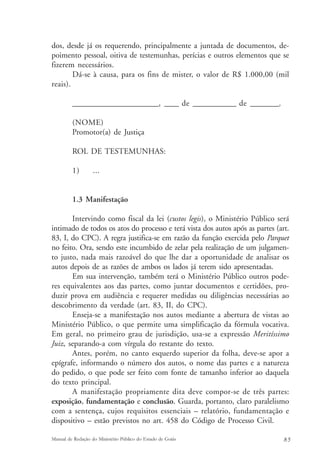 dos, desde já os requerendo, principalmente a juntada de documentos, de-poimento 
pessoal, oitiva de testemunhas, perícias e outros elementos que se 
fizerem necessários. 
Dá-se à causa, para os fins de mister, o valor de R$ 1.000,00 (mil 
reais). 
________________________, ____ de ____________ de ________. 
(NOME) 
Promotor(a) de Justiça 
ROL DE TESTEMUNHAS: 
1) ... 
1.3 Manifestação 
Intervindo como fiscal da lei (custos legis), o Ministério Público será 
intimado de todos os atos do processo e terá vista dos autos após as partes (art. 
83, I, do CPC). A regra justifica-se em razão da função exercida pelo Parquet 
no feito. Ora, sendo este incumbido de zelar pela realização de um julgamen-to 
justo, nada mais razoável do que lhe dar a oportunidade de analisar os 
autos depois de as razões de ambos os lados já terem sido apresentadas. 
Em sua intervenção, também terá o Ministério Público outros pode-res 
equivalentes aos das partes, como juntar documentos e certidões, pro-duzir 
prova em audiência e requerer medidas ou diligências necessárias ao 
descobrimento da verdade (art. 83, II, do CPC). 
Enseja-se a manifestação nos autos mediante a abertura de vistas ao 
Ministério Público, o que permite uma simplificação da fórmula vocativa. 
Em geral, no primeiro grau de jurisdição, usa-se a expressão Meritíssimo 
Juiz, separando-a com vírgula do restante do texto. 
Antes, porém, no canto esquerdo superior da folha, deve-se apor a 
epígrafe, informando o número dos autos, o nome das partes e a natureza 
do pedido, o que pode ser feito com fonte de tamanho inferior ao daquela 
do texto principal. 
A manifestação propriamente dita deve compor-se de três partes: 
exposição, fundamentação e conclusão. Guarda, portanto, claro paralelismo 
com a sentença, cujos requisitos essenciais – relatório, fundamentação e 
dispositivo – estão previstos no art. 458 do Código de Processo Civil. 
Manual de Redação do Ministério Público do Estado de Goiás 8 5 
 