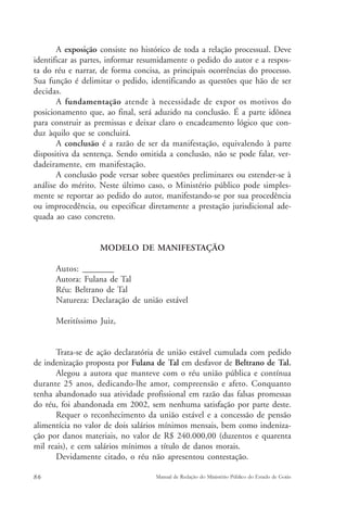 A exposição consiste no histórico de toda a relação processual. Deve 
identificar as partes, informar resumidamente o pedido do autor e a respos-ta 
do réu e narrar, de forma concisa, as principais ocorrências do processo. 
Sua função é delimitar o pedido, identificando as questões que hão de ser 
decidas. 
A fundamentação atende à necessidade de expor os motivos do 
posicionamento que, ao final, será aduzido na conclusão. É a parte idônea 
para construir as premissas e deixar claro o encadeamento lógico que con-duz 
àquilo que se concluirá. 
A conclusão é a razão de ser da manifestação, equivalendo à parte 
dispositiva da sentença. Sendo omitida a conclusão, não se pode falar, ver-dadeiramente, 
em manifestação. 
A conclusão pode versar sobre questões preliminares ou estender-se à 
análise do mérito. Neste último caso, o Ministério público pode simples-mente 
se reportar ao pedido do autor, manifestando-se por sua procedência 
ou improcedência, ou especificar diretamente a prestação jurisdicional ade-quada 
ao caso concreto. 
MODELO DE MANIFESTAÇÃO 
Autos: ________ 
Autora: Fulana de Tal 
Réu: Beltrano de Tal 
Natureza: Declaração de união estável 
Meritíssimo Juiz, 
Trata-se de ação declaratória de união estável cumulada com pedido 
de indenização proposta por Fulana de Tal em desfavor de Beltrano de Tal. 
Alegou a autora que manteve com o réu união pública e contínua 
durante 25 anos, dedicando-lhe amor, compreensão e afeto. Conquanto 
tenha abandonado sua atividade profissional em razão das falsas promessas 
do réu, foi abandonada em 2002, sem nenhuma satisfação por parte deste. 
Requer o reconhecimento da união estável e a concessão de pensão 
alimentícia no valor de dois salários mínimos mensais, bem como indeniza-ção 
por danos materiais, no valor de R$ 240.000,00 (duzentos e quarenta 
mil reais), e cem salários mínimos a título de danos morais. 
Devidamente citado, o réu não apresentou contestação. 
86 Manual de Redação do Ministério Público do Estado de Goiás 
 
