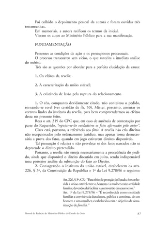 Foi colhido o depoimento pessoal da autora e foram ouvidas três 
testemunhas. 
Em memoriais, a autora ratificou os termos da inicial. 
Vieram os autos ao Ministério Público para a sua manifestação. 
FUNDAMENTAÇÃO 
Presentes as condições de ação e os pressupostos processuais. 
O processo transcorreu sem vícios, o que autoriza a imediata análise 
do mérito. 
Três são as questões por abordar para a perfeita elucidação da causa: 
1. Os efeitos da revelia; 
2. A caracterização da união estável; 
3. A existência de lesão pela ruptura do relacionamento. 
1. O réu, conquanto devidamente citado, não contestou o pedido, 
tornando-se revel (ver certidão de fls. 50). Mister, portanto, assentar os 
corretos lindes do instituto da revelia, para bem compreendermos os efeitos 
desta no presente feito. 
Reza o art. 319 do CPC que, em caso de ausência de contestação por 
parte do Requerido, “reputar-se-ão verdadeiros os fatos afirmados pelo autor”. 
Clara está, portanto, a referência aos fatos. A revelia não cria direitos 
não recepcionados pelo ordenamento jurídico, mas apenas torna desneces-sária 
a prova dos fatos, quando em jogo estiverem direitos disponíveis. 
Tal presunção é relativa e não prevalece se dos fatos narrados não se 
depreende o direito pretendido. 
Portanto, a revelia não enseja necessariamente a procedência do pedi-do, 
ainda que disponível o direito discutido em juízo, sendo indispensável 
uma posterior análise da subsunção do fato ao Direito. 
2. Consagrando o instituto da união estável, estabelecem os arts. 
226, § 3º, da Constituição da República e 1º da Lei 9.278/96 o seguinte: 
Art. 226, § 3º, CR - “Para efeito de proteção do Estado, é reconhe-cida 
a união estável entre o homem e a mulher como entidade 
familiar, devendo a lei facilitar sua conversão em casamento.” 
Art. 1º da Lei 9.278/96 – “É reconhecida como entidade 
familiar a convivência duradoura, pública e contínua, de um 
homem e uma mulher, estabelecida com o objetivo de cons-tituição 
de família.” 
Manual de Redação do Ministério Público do Estado de Goiás 8 7 
 
